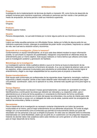 INTRODUCCIÓN
Proyecto:
Investigación de la implementación de técnicas de diseño e impresión 3D, como forma de desarrollo de
prótesis humanas para miembros superiores, enfocada en personas que han nacido o han perdido por
medio de amputación, de forma parcial o total sus miembros superiores.
Contexto:
Uruguay.
Producto:
Prótesis superior motora.
Usuario:
Persona discapacitada, la cual esté limitada por no tener alguna parte de sus miembros superiores.
Objetivos:
Lograr que todas aquellas personas con dificultades físicas, dadas por la falta de alguna parte de sus
miembros superiores (mmss), obtengan la posibilidad de poder recibir una prótesis, mejorando su calidad
de vida, sea cual sea su situación social y económica.
Desarrollo de la investigación ¿Cómo lo haremos?
Conformaremos un equipo transdisciplinar, en el que cada área deberá recabar la mayor información
posible, la cual amplíe su espectro de posibilidades, trabajando conjuntamente en diferentes áreas de
entendimiento para un mismo objetivo. Este equipo realizará un marco teórico que utilizara como base
para la investigación posterior y generación de hipótesis
Metodología de la investigación
La investigación será de índole cualitativa debido a que en la misma se busca la descripción de las
diferentes realidades que componen al fenómeno de estudio. A su vez se tratará de abarcar cada uno de
los aspectos, entes y personas involucrados para estudiarlos en profundidad; de esta manera lograr el
entendimiento y llegar a una mejor adaptabilidad de los usuarios para el proyecto a desarrollar.
Equipo transdisciplinario
Este equipo está conformado por profesionales de las siguientes áreas: Ingeniería, tecnología, medicina,
ergonomía y diseño industrial, donde si bien todos deberán estar informados de lo recabado para lograr
una perfecta coordinación, cada uno lo aplicará en su área, tomando todo aquello que sirva para lograr su
trabajo.
Tiempo Objetivo
El recabar la información nos llevará 3 meses aproximadamente. Las tareas se agendarán en orden.
Identificaremos a continuación las áreas que deberán ser relevadas y su respectivo orden, para ir
adentrándonos en el tema de forma paulatina e ir conectando la información de forma coordinada.
Se generarán de forma conjunta con el resto del equipo las entrevistas y los puntos de interés para cada
área. Se conformará un grupo con un delegado de cada una de estas, quienes serán los encargados de
realizar las entrevistas y darlas a conocer.
Herramientas
Para el desarrollo de la investigación es necesario contactar directamente con todos las personas
involucradas en el mismo, para el mejor entendimiento de sus diferentes situaciones. Por ende se eligió
trabajar con una herramienta como la entrevista que permite el involucramiento directo por parte del
estudiador con las personas a las que va dirigido el proyecto. En este caso se utilizarán tanto la entrevista
estandarizada con cierta flexibilidad, (dado que se parte de un cuestionario con las preguntas necesarias).
tratando de abordar datos más subjetivos sobre cada individuo así como generar un clima de relajación
para el mejor desarrollo de la misma.
 