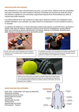 INVESTIGACIÓN POR USUARIO
Nos enfrentaremos a casos más particulares que otros, y por este motivo, debemos estar bien preparados
para poder resolverlos con mayor exactitud y eficiencia. Actividades que requieren por parte del usuario
más destreza y agilidad en sus movimientos, seguramente requiera de la misma destreza por parte de
nosotros para poder resolverlo.
Las prótesis deberán tener más resistencia en estos casos, deberemos realizar una investigación sobre
posibles materiales y sus cualidades, los cuales influirán en la adecuación o no de la prótesis al usuario y
su actividad.
La utilización de prótesis en un usuario aficionado a determinado deporte y/o actividad física, significará un
desafío, tanto para los médicos, ingenieros y técnicos como para los investigadores, quienes deberán
lograr que la prótesis se adecúe naturalmente a las fuerzas, posturas y movimientos necesarios para
poder realizar la actividad con el mayor desempeño posible.
INVESTIGACIÓN POR EXTREMOS
Edad: Niño – Adulto Mayor (ver etapa de desarrollo)
Amputación de dedos
Amputación parcial de mano
Desarticulado de muñeca
Transradial
Desarticulado de codo
Transhumeral
Desarticulado de hombro
Interescapulo - Toráxico
En este caso vemos cómo la pérdida de sus miembros
inferiores no le ha impedido luchar ni dejar de derribar a
su contrincante.
La pérdida de su brazo no ha significado una limitante determinante
para este jugador de ping-pong, quién optó por la utilización de otra
parte de su cuerpo como substituto de su pérdida.
Cuando el ser humano tiene una pasión no existen límites físicos determinantes,
sino, carencias que afortunadamente pueden ser reemplazadas por dispositivos
que nos permiten seguir luchando por nuestros sueños y nos brindan una nueva
perspectiva de la realidad.
 