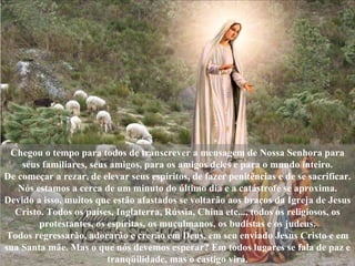 Chegou o tempo para todos de transcrever a mensagem de Nossa Senhora para seus familiares, seus amigos, para os amigos deles e para o mundo inteiro. De começar a rezar, de elevar seus espíritos, de fazer penitências e de se sacrificar. Nós estamos a cerca de um minuto do último dia e a catástrofe se aproxima. Devido a isso, muitos que estão afastados se voltarão aos braços da Igreja de Jesus Cristo. Todos os países, Inglaterra, Rússia, China etc..., todos os religiosos, os protestantes, os espíritas, os muçulmanos, os budistas e os judeus. Todos regressarão, adorarão e crerão em Deus, em seu enviado Jesus Cristo e em sua Santa mãe. Mas o que nós devemos esperar? Em todos lugares se fala de paz e tranqüilidade, mas o castigo virá. 