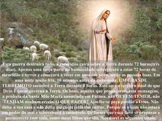 Esta guerra destruirá tudo, a escuridão cairá sobre a Terra durante 72 horas(três dias). Apenas uma terça parte da humanidade sobreviverá a estas 72 horas de escuridão e terror e começará a viver em uma era nova, serão as pessoas boas. Em uma noite muito fria, 10 minutos antes da meia-noite, UM GRANDE TERREMOTO sacudirá a Terra durante 8 horas. Este será o terceiro sinal de que Deus é quem governa a Terra. Os bons, aqueles que propagarem esta mensagem, a profecia da Santa Mãe Maria anunciada em Fátima, não DEVEM TEMER, não TENHAM nenhum receio. O QUE FAZER? Ajoelhe-se peça perdão a Deus. Não deixe a sua casa e não deixe ninguém estranho entrar. Porque só o bom não estará em poder do mal e sobreviverá à catástrofe. De forma que você deve se preparar e permanecer com vida, como meus filhos que são, lhes darei os seguintes sinais: 