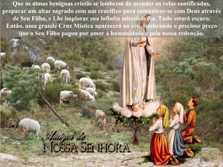 Que as almas benignas cristãs se lembrem de acender as velas santificadas, preparar um altar sagrado com um crucifixo para comunicar-se com Deus através de Seu Filho, e Lhe implorar sua infinita misericórdia. Tudo estará escuro. Então, uma grande Cruz Mística aparecerá no céu, lembrando o precioso preço que o Seu Filho pagou por amor à humanidade e pela nossa redenção. 