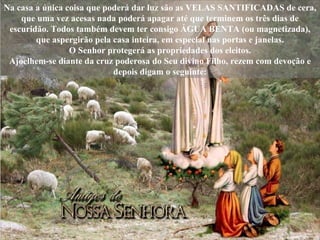 Na casa a única coisa que poderá dar luz são as VELAS SANTIFICADAS de cera, que uma vez acesas nada poderá apagar até que terminem os três dias de escuridão. Todos também devem ter consigo ÁGUA BENTA (ou magnetizada), que aspergirão pela casa inteira, em especial nas portas e janelas. O Senhor protegerá as propriedades dos eleitos. Ajoelhem-se diante da cruz poderosa do Seu divino Filho, rezem com devoção e depois digam o seguinte: 