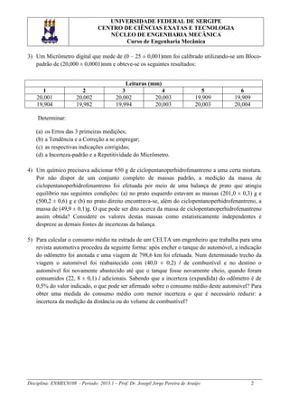 UNIVERSIDADE FEDERAL DE SERGIPE
CENTRO DE CIÊNCIAS EXATAS E TECNOLOGIA
NÚCLEO DE ENGENHARIA MECÂNICA
Curso de Engenharia Mecânica
3) Um Micrômetro digital que mede de (0 – 25 ± 0,001)mm foi calibrado utilizando-se um Blocopadrão de (20,000 ± 0,0001)mm e obteve-se os seguintes resultados:
Leituras (mm)
1
20,001
19,904

2
20,002
19,982

3
20,002
19,994

4
20,003
20,003

5
19,909
20,003

6
19,909
20,004

Determinar:
(a)
(b)
(c)
(d)

os Erros das 3 primeiras medições;
a Tendência e a Correção a se empregar;
as respectivas indicações corrigidas;
a Incerteza-padrão e a Repetitividade do Micrômetro.

4) Um químico precisava adicionar 650 g de ciclopentanoperhidrofenantreno a uma certa mistura.
Por não dispor de um conjunto completo de massas padrão, a medição da massa de
ciclopentanoperhidrofenantreno foi efetuada por meio de uma balança de prato que atingiu
equilíbrio nas seguintes condições: (a) no prato esquerdo estavam as massas (201,0 ± 0,3) g e
(500,2 ± 0,6) g e (b) no prato direito encontrava-se, além do ciclopentanoperhidrofenantreno, a
massa de (49,9 ± 0,1)g. O que pode ser dito acerca da massa de ciclopentanoperhidrofenantreno
assim obtida? Considere os valores destas massas como estatisticamente independentes e
despreze as demais fontes de incertezas da balança.
5) Para calcular o consumo médio na estrada de um CELTA um engenheiro que trabalha para uma
revista automotiva procedeu da seguinte forma: após encher o tanque do automóvel, a indicação
do odômetro foi anotada e uma viagem de 798,6 km foi efetuada. Num determinado trecho da
viagem o automóvel foi reabastecido com (40,0 ± 0,2) l de combustível e no destino o
automóvel foi novamente abastecido até que o tanque fosse novamente cheio, quando foram
consumidos (22, 8 ± 0,1) l adicionais. Sabendo que a incerteza (expandida) do odômetro é de
0,5% do valor indicado, o que pode ser afirmado sobre o consumo médio deste automóvel? Para
obter uma medida do consumo médio com menor incerteza o que é necessário reduzir: a
incerteza da medição da distância ou do volume de combustível?

Disciplina: ENMEC0108 - Período: 2013.1 – Prof. Dr. Josegil Jorge Pereira de Araújo

2

 
