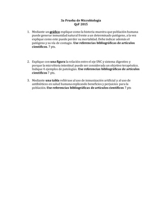 3a Prueba de Microbiología
QyF 2015
1. Mediante un gráfico explique como la historia muestra que población humana
puede generar inmunidad natural frente a un determinado patógeno, a la vez
explique como este puede perder su mortalidad. Debe indicar además el
patógeno y su vía de contagio. Use referencias bibliográficas de artículos
científicos. 7 pts.
2. Explique con una figura la relación entre el eje SNC y sistema digestivo y
porque la microbiota intestinal puede ser considerada un objetivo terapéutico.
Indique 4 ejemplos de patologías. Use referencias bibliográficas de artículos
científicos 7 pts.
3. Mediante una tabla refiérase al uso de inmunización artificial y al uso de
antibióticos en salud humana explicando beneficios y perjuicios para la
población. Use referencias bibliográficas de artículos científicos 7 pts
 