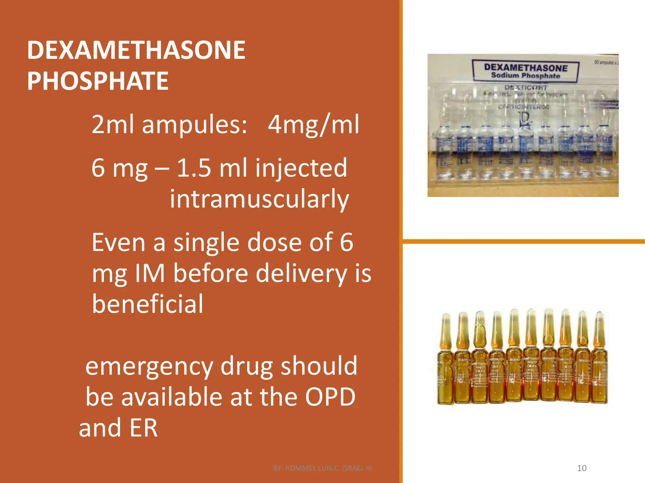 DEXAMETHASONE
PHOSPHATE
2ml ampules: 4mg/ml
6 mg – 1.5 ml injected
intramuscularly
Even a single dose of 6
mg IM before delivery is
beneficial
emergency drug should
be available at the OPD
and ER
BY: ROMMEL LUIS C. ISRAEL III 10
 