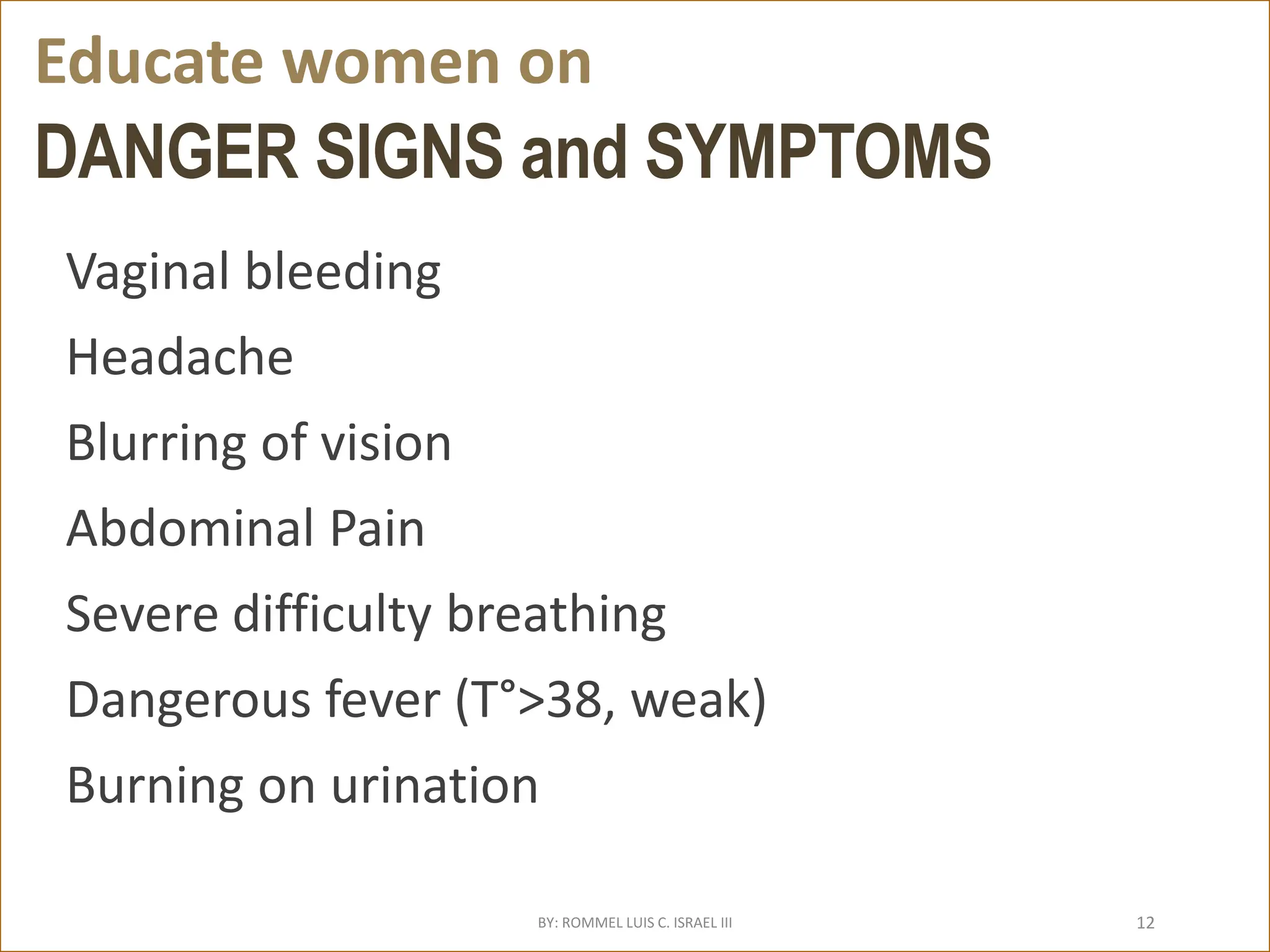 DANGER SIGNS and SYMPTOMS
Vaginal bleeding
Headache
Blurring of vision
Abdominal Pain
Severe difficulty breathing
Dangerous fever (T°>38, weak)
Burning on urination
Educate women on
BY: ROMMEL LUIS C. ISRAEL III 12
 