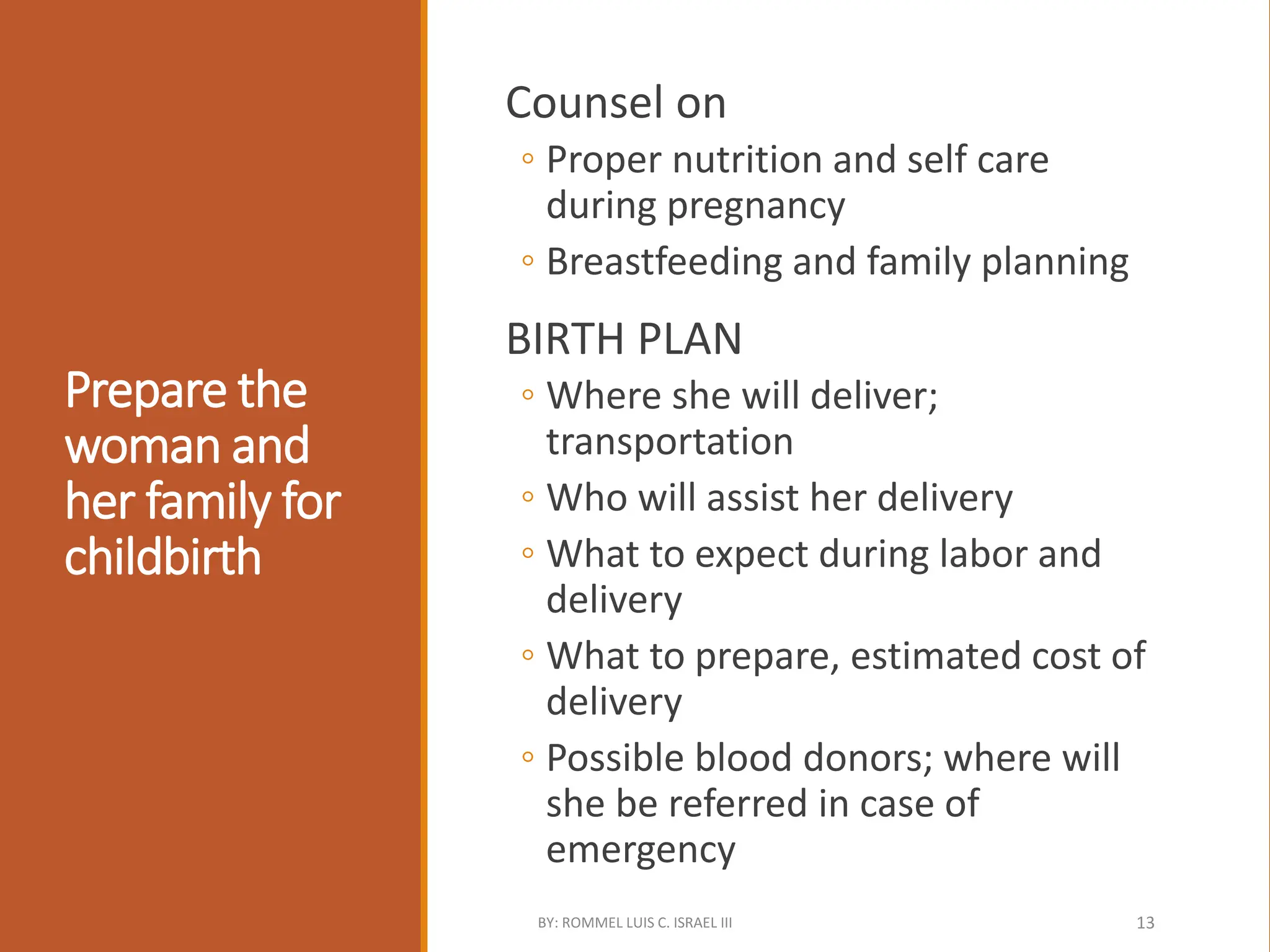 Prepare the
woman and
her family for
childbirth
Counsel on
◦ Proper nutrition and self care
during pregnancy
◦ Breastfeeding and family planning
BIRTH PLAN
◦ Where she will deliver;
transportation
◦ Who will assist her delivery
◦ What to expect during labor and
delivery
◦ What to prepare, estimated cost of
delivery
◦ Possible blood donors; where will
she be referred in case of
emergency
BY: ROMMEL LUIS C. ISRAEL III 13
 