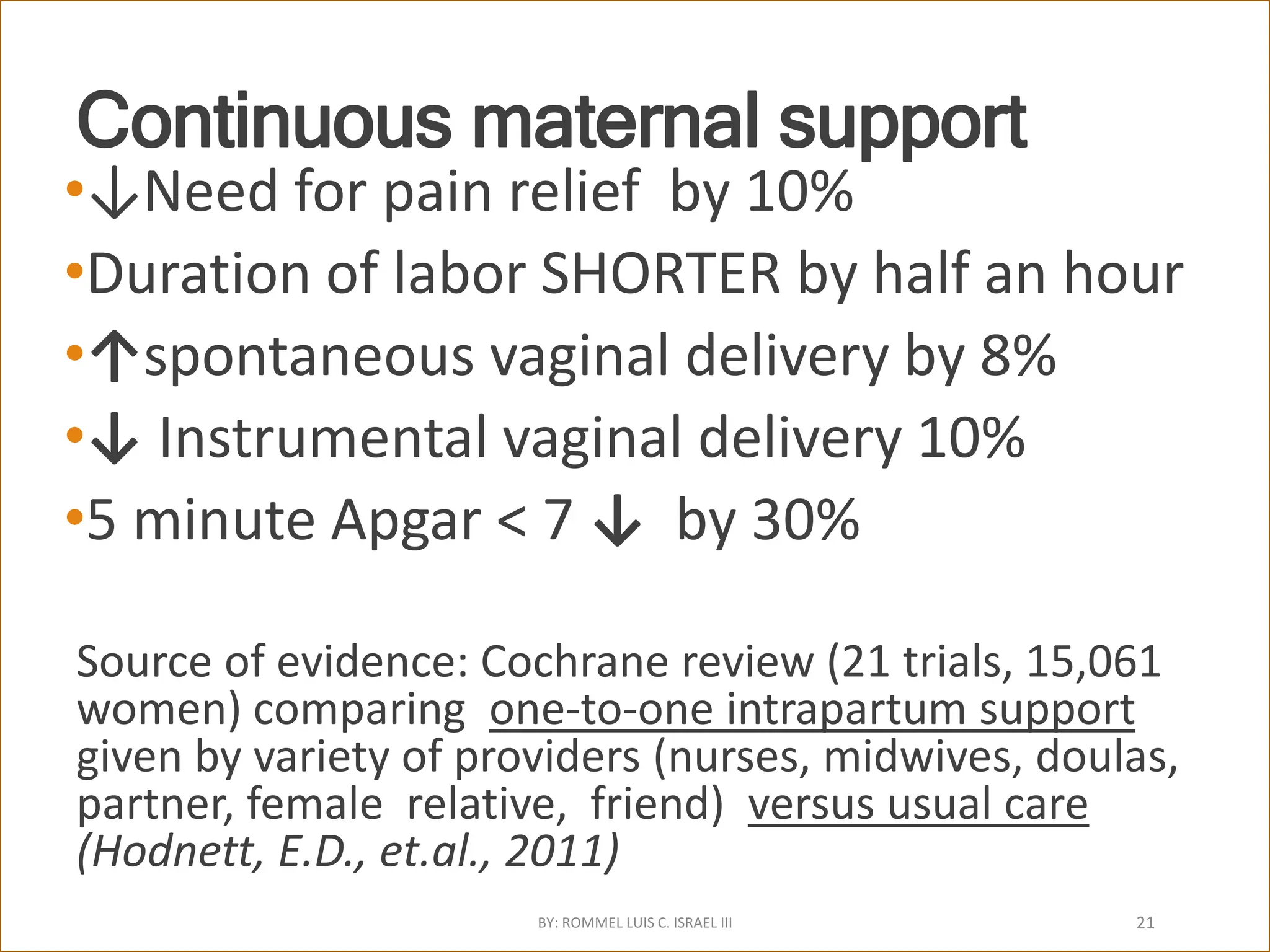 Continuous maternal support
•↓Need for pain relief by 10%
•Duration of labor SHORTER by half an hour
•↑spontaneous vaginal delivery by 8%
•↓ Instrumental vaginal delivery 10%
•5 minute Apgar < 7 ↓ by 30%
Source of evidence: Cochrane review (21 trials, 15,061
women) comparing one-to-one intrapartum support
given by variety of providers (nurses, midwives, doulas,
partner, female relative, friend) versus usual care
(Hodnett, E.D., et.al., 2011)
BY: ROMMEL LUIS C. ISRAEL III 21
 
