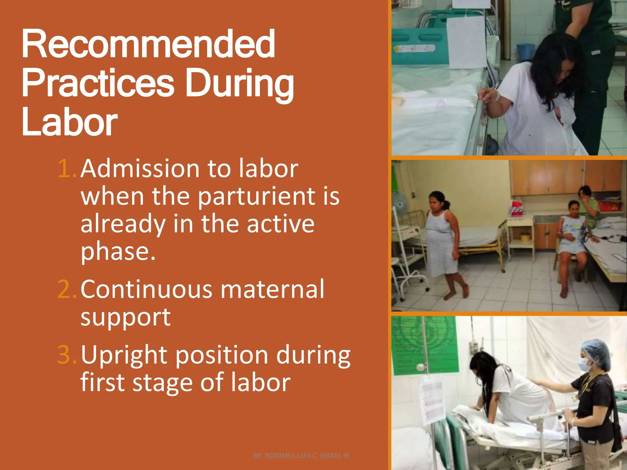 Recommended
Practices During
Labor
1.Admission to labor
when the parturient is
already in the active
phase.
2.Continuous maternal
support
3.Upright position during
first stage of labor
BY: ROMMEL LUIS C. ISRAEL III 23
 