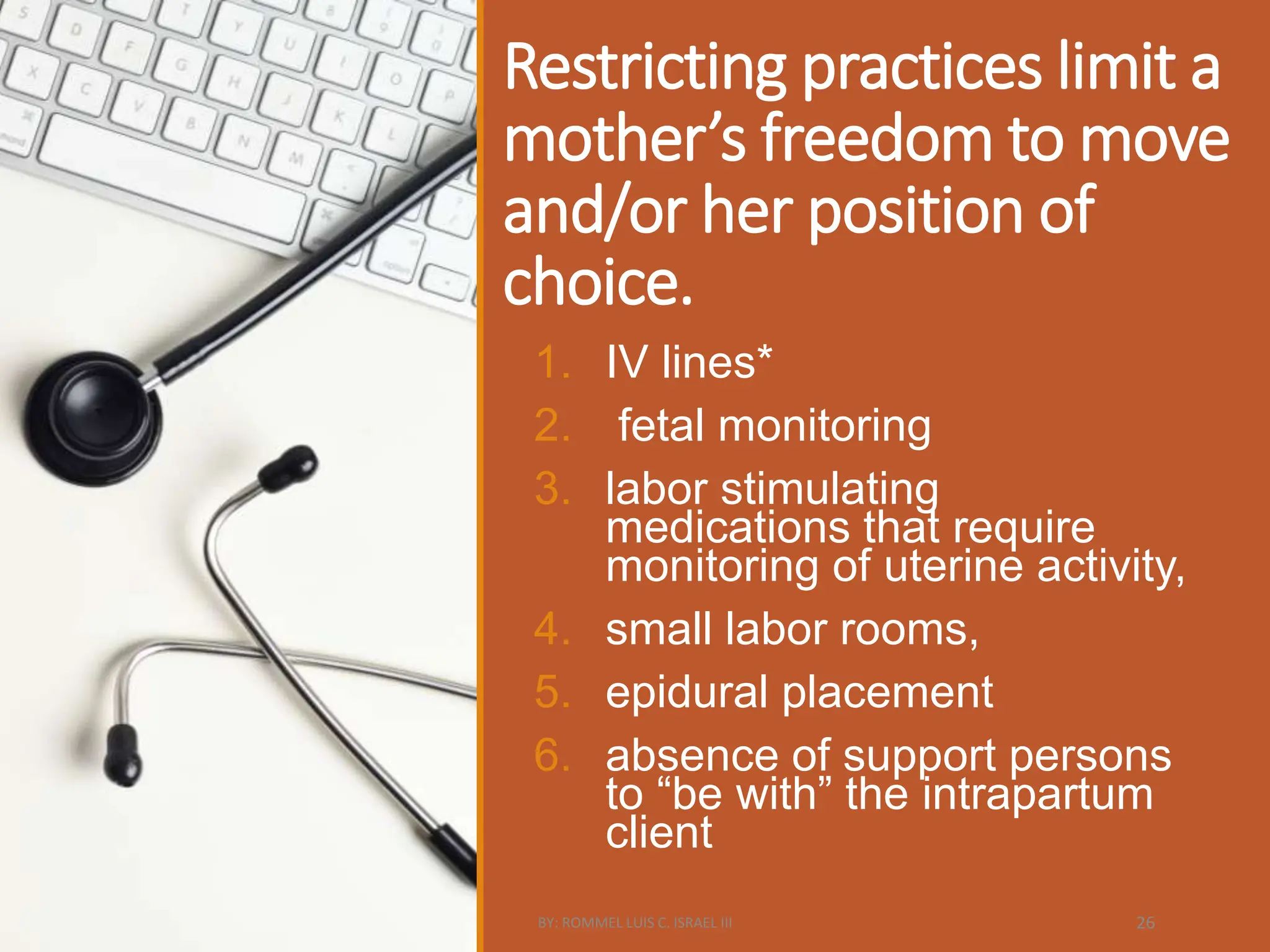 Restricting practices limit a
mother’s freedom to move
and/or her position of
choice.
1. IV lines*
2. fetal monitoring
3. labor stimulating
medications that require
monitoring of uterine activity,
4. small labor rooms,
5. epidural placement
6. absence of support persons
to “be with” the intrapartum
client
BY: ROMMEL LUIS C. ISRAEL III 26
 