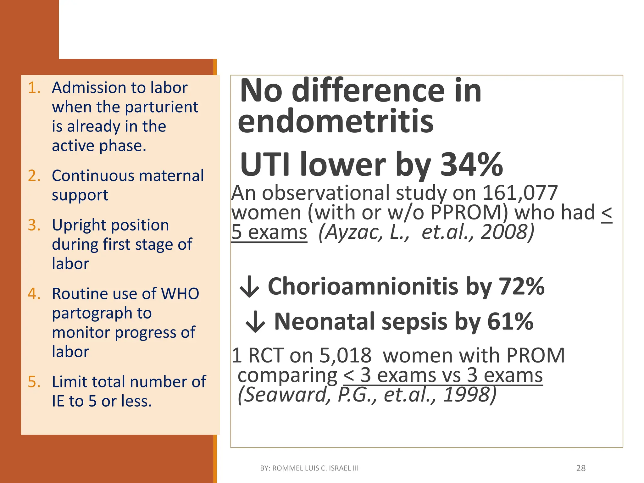 Recommended Practices During Labor
No difference in
endometritis
UTI lower by 34%
An observational study on 161,077
women (with or w/o PPROM) who had <
5 exams (Ayzac, L., et.al., 2008)
↓ Chorioamnionitis by 72%
↓ Neonatal sepsis by 61%
1 RCT on 5,018 women with PROM
comparing < 3 exams vs 3 exams
(Seaward, P.G., et.al., 1998)
1. Admission to labor
when the parturient
is already in the
active phase.
2. Continuous maternal
support
3. Upright position
during first stage of
labor
4. Routine use of WHO
partograph to
monitor progress of
labor
5. Limit total number of
IE to 5 or less.
BY: ROMMEL LUIS C. ISRAEL III 28
 