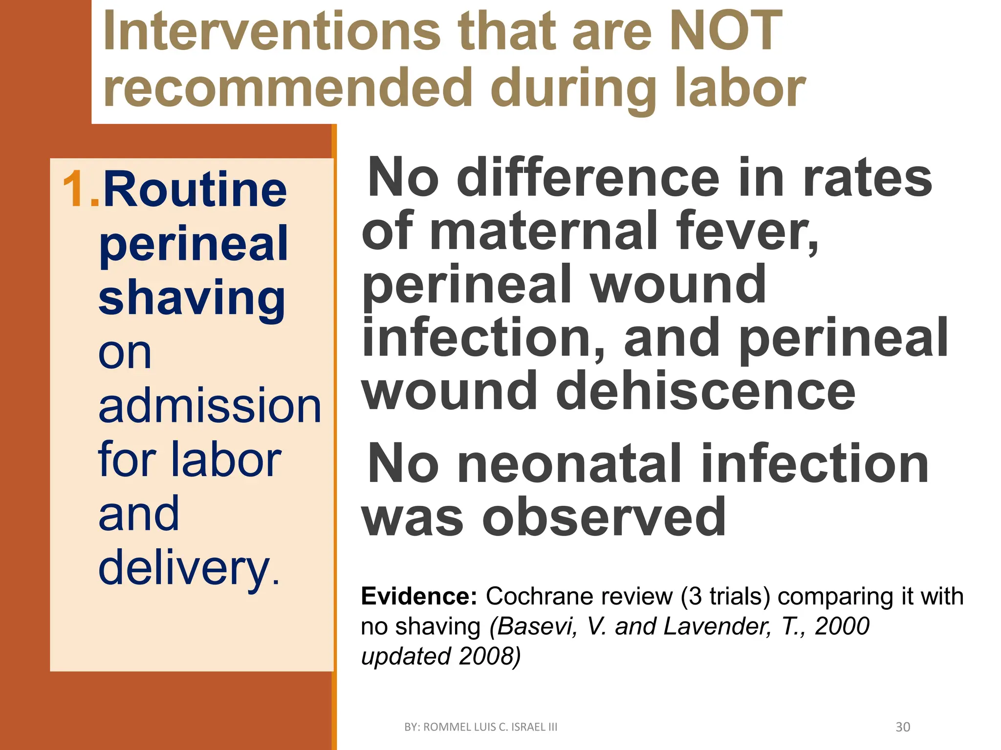 Interventions that are NOT
recommended during labor
No difference in rates
of maternal fever,
perineal wound
infection, and perineal
wound dehiscence
No neonatal infection
was observed
1.Routine
perineal
shaving
on
admission
for labor
and
delivery.
Evidence: Cochrane review (3 trials) comparing it with
no shaving (Basevi, V. and Lavender, T., 2000
updated 2008)
BY: ROMMEL LUIS C. ISRAEL III 30
 