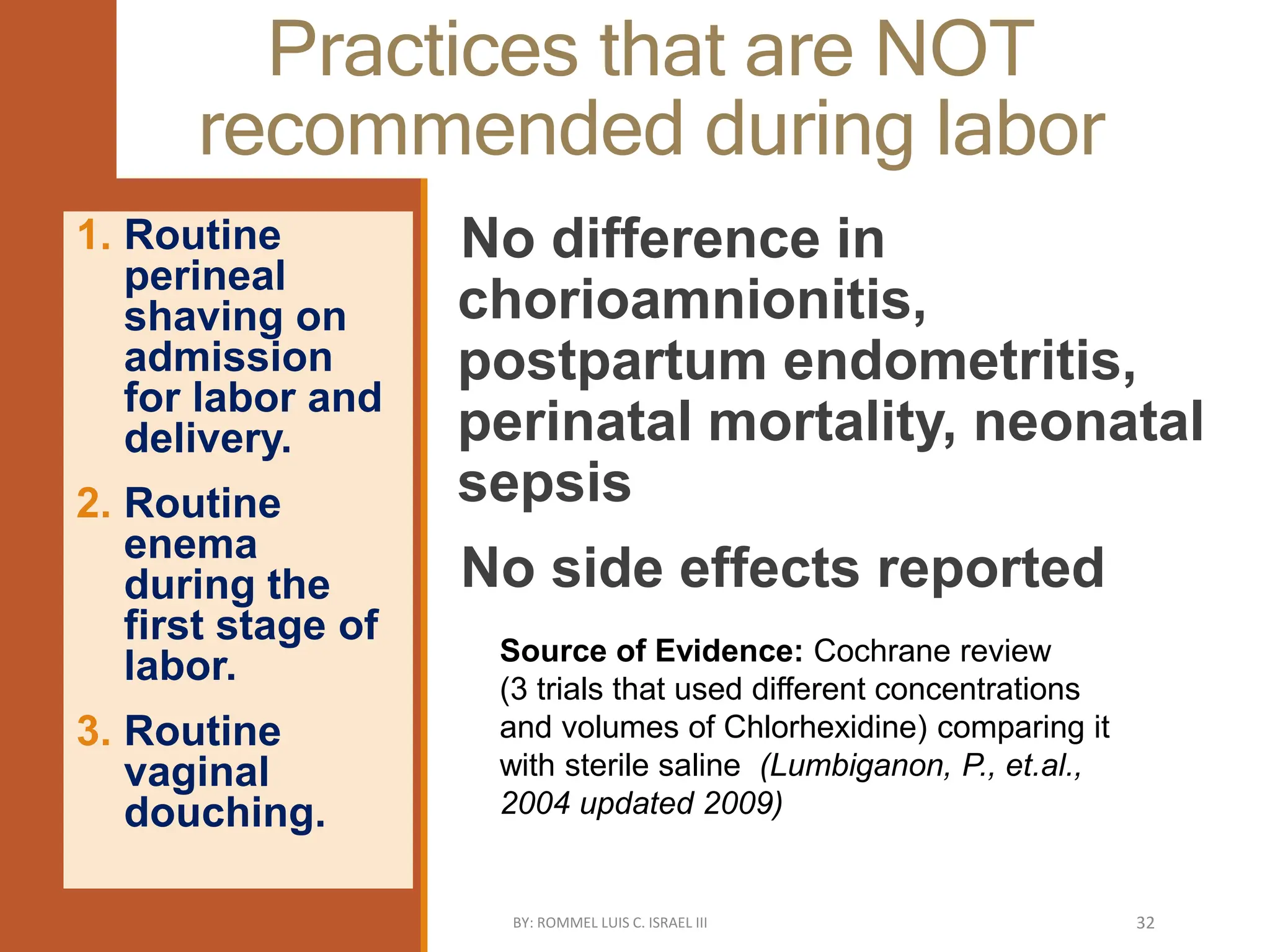 Practices that are NOT
recommended during labor
No difference in
chorioamnionitis,
postpartum endometritis,
perinatal mortality, neonatal
sepsis
No side effects reported
1. Routine
perineal
shaving on
admission
for labor and
delivery.
2. Routine
enema
during the
first stage of
labor.
3. Routine
vaginal
douching.
Source of Evidence: Cochrane review
(3 trials that used different concentrations
and volumes of Chlorhexidine) comparing it
with sterile saline (Lumbiganon, P., et.al.,
2004 updated 2009)
BY: ROMMEL LUIS C. ISRAEL III 32
 