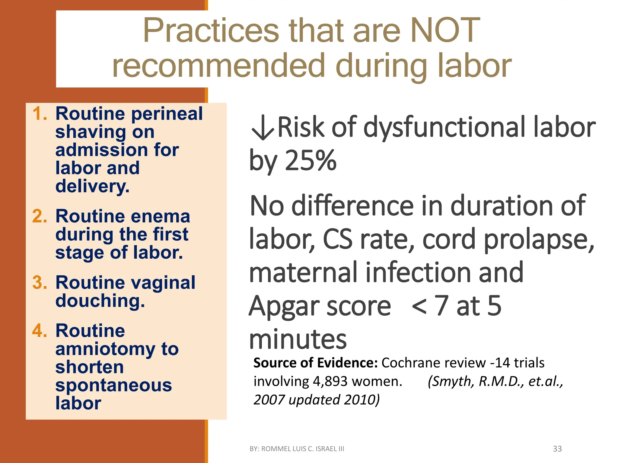 Practices that are NOT
recommended during labor
↓Risk of dysfunctional labor
by 25%
No difference in duration of
labor, CS rate, cord prolapse,
maternal infection and
Apgar score < 7 at 5
minutes
1. Routine perineal
shaving on
admission for
labor and
delivery.
2. Routine enema
during the first
stage of labor.
3. Routine vaginal
douching.
4. Routine
amniotomy to
shorten
spontaneous
labor
Source of Evidence: Cochrane review -14 trials
involving 4,893 women. (Smyth, R.M.D., et.al.,
2007 updated 2010)
BY: ROMMEL LUIS C. ISRAEL III 33
 
