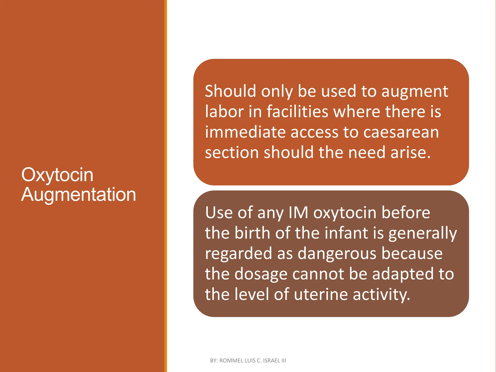 Oxytocin
Augmentation
Should only be used to augment
labor in facilities where there is
immediate access to caesarean
section should the need arise.
Use of any IM oxytocin before
the birth of the infant is generally
regarded as dangerous because
the dosage cannot be adapted to
the level of uterine activity.
BY: ROMMEL LUIS C. ISRAEL III
 