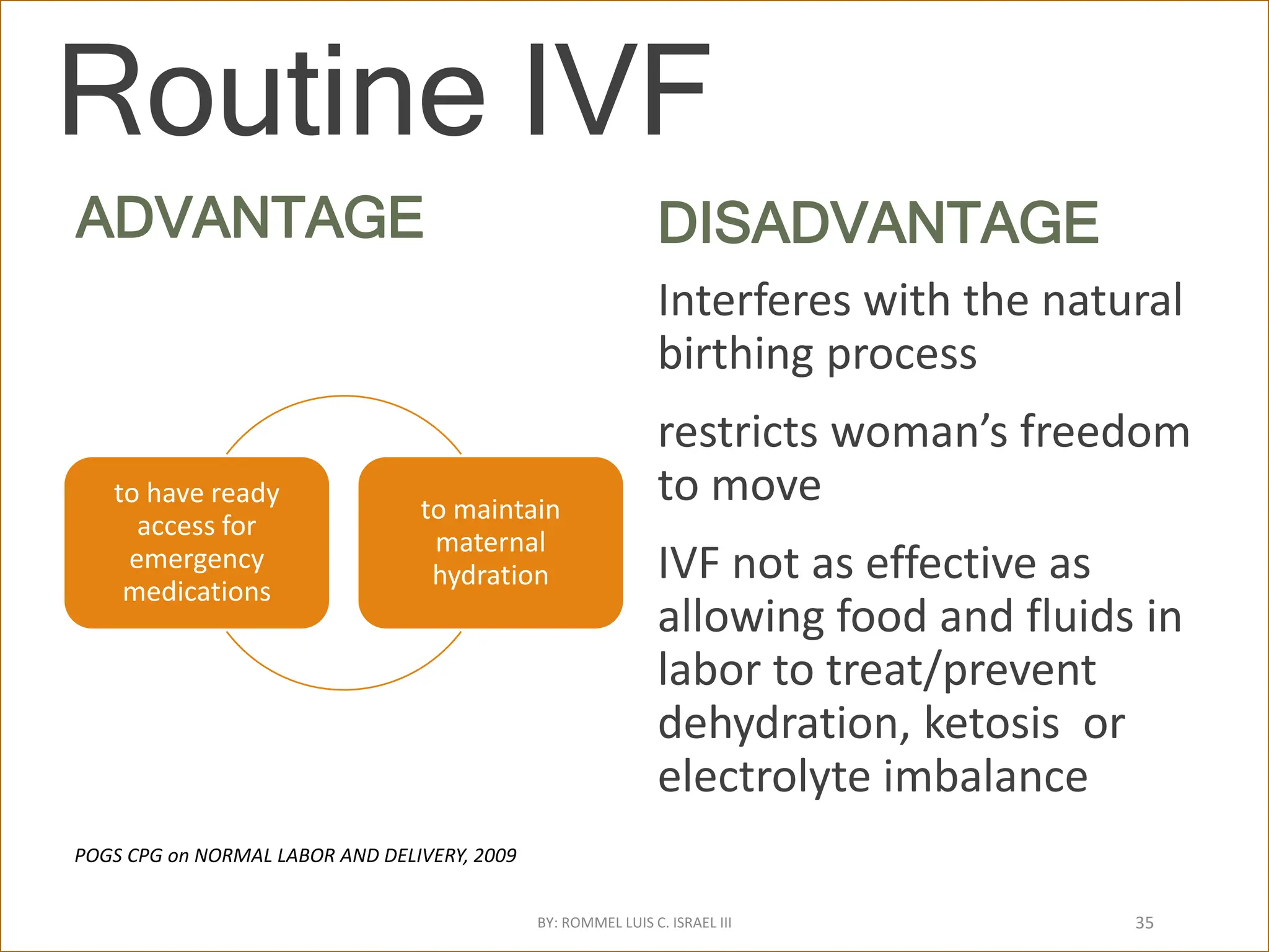 Routine IVF
ADVANTAGE
to have ready
access for
emergency
medications
to maintain
maternal
hydration
DISADVANTAGE
Interferes with the natural
birthing process
restricts woman’s freedom
to move
IVF not as effective as
allowing food and fluids in
labor to treat/prevent
dehydration, ketosis or
electrolyte imbalance
POGS CPG on NORMAL LABOR AND DELIVERY, 2009
BY: ROMMEL LUIS C. ISRAEL III 35
 