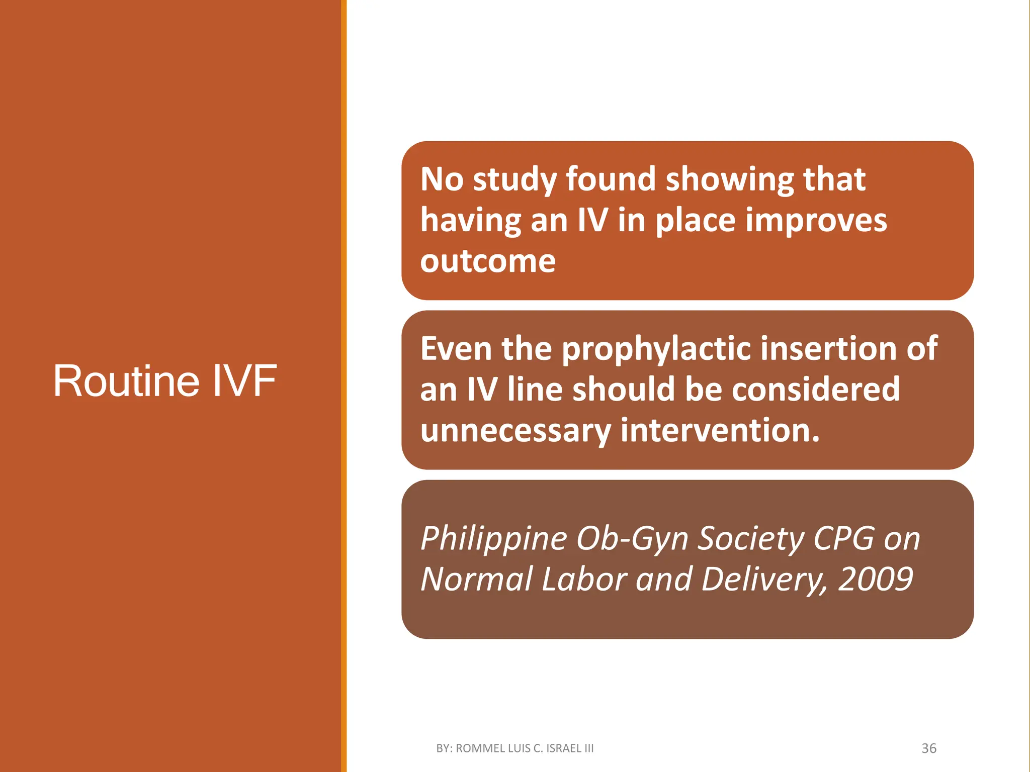 Routine IVF
No study found showing that
having an IV in place improves
outcome
Even the prophylactic insertion of
an IV line should be considered
unnecessary intervention.
Philippine Ob-Gyn Society CPG on
Normal Labor and Delivery, 2009
BY: ROMMEL LUIS C. ISRAEL III 36
 