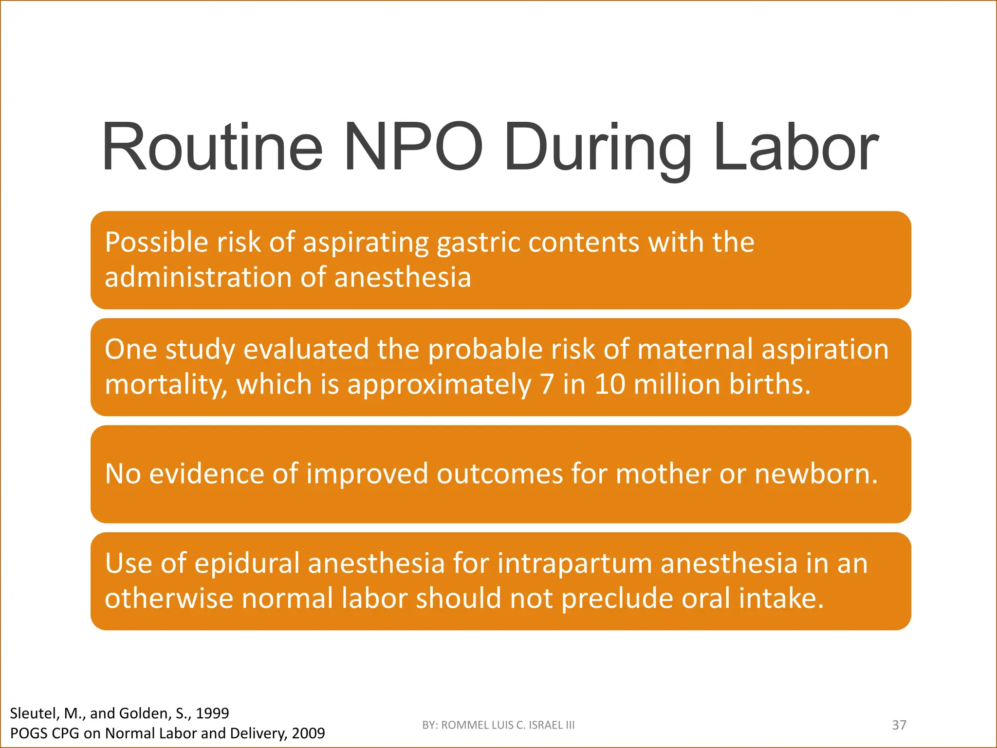 Routine NPO During Labor
Possible risk of aspirating gastric contents with the
administration of anesthesia
One study evaluated the probable risk of maternal aspiration
mortality, which is approximately 7 in 10 million births.
No evidence of improved outcomes for mother or newborn.
Use of epidural anesthesia for intrapartum anesthesia in an
otherwise normal labor should not preclude oral intake.
Sleutel, M., and Golden, S., 1999
POGS CPG on Normal Labor and Delivery, 2009
BY: ROMMEL LUIS C. ISRAEL III 37
 