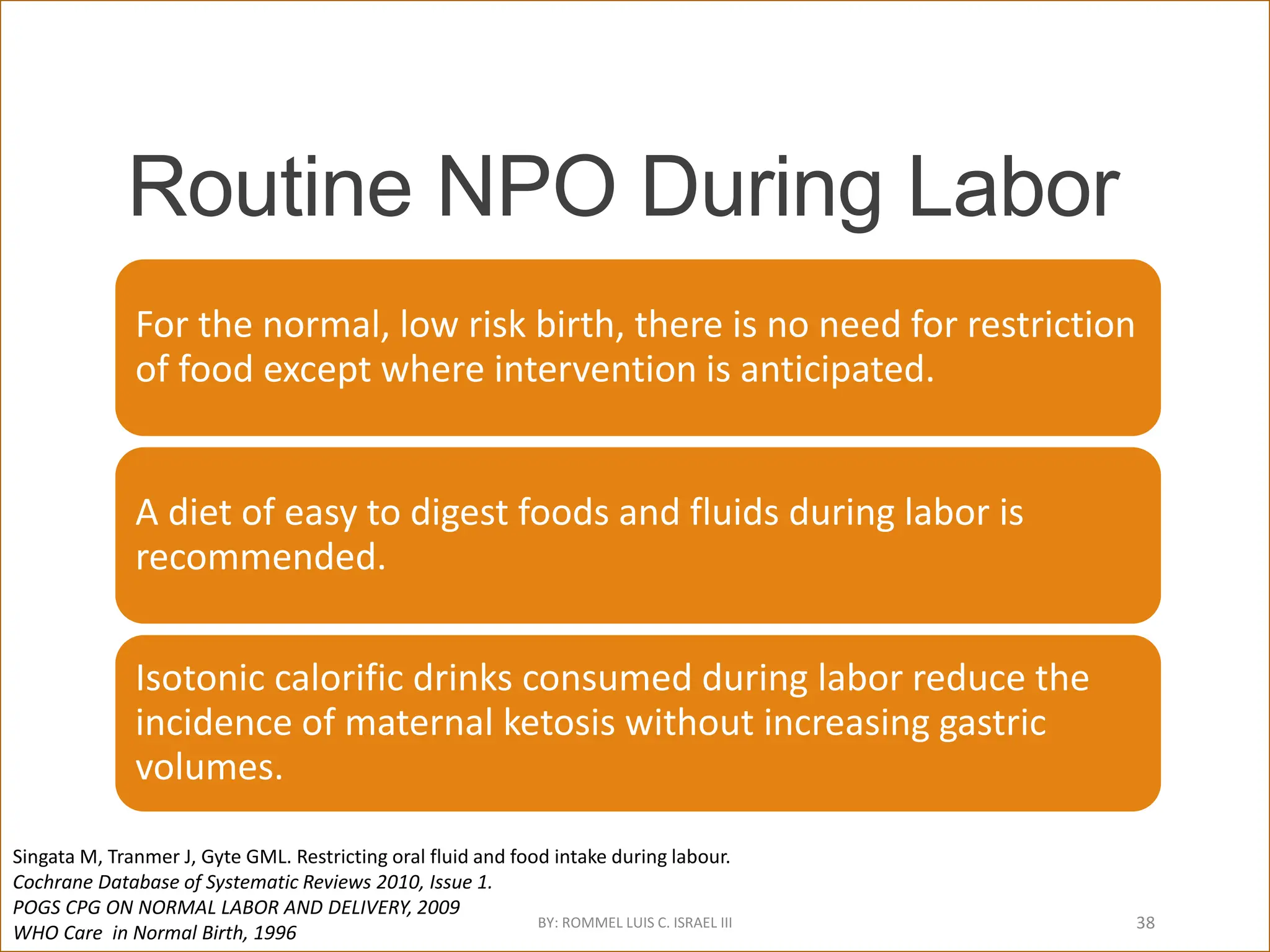 Routine NPO During Labor
For the normal, low risk birth, there is no need for restriction
of food except where intervention is anticipated.
A diet of easy to digest foods and fluids during labor is
recommended.
Isotonic calorific drinks consumed during labor reduce the
incidence of maternal ketosis without increasing gastric
volumes.
Singata M, Tranmer J, Gyte GML. Restricting oral fluid and food intake during labour.
Cochrane Database of Systematic Reviews 2010, Issue 1.
POGS CPG ON NORMAL LABOR AND DELIVERY, 2009
WHO Care in Normal Birth, 1996
BY: ROMMEL LUIS C. ISRAEL III 38
 