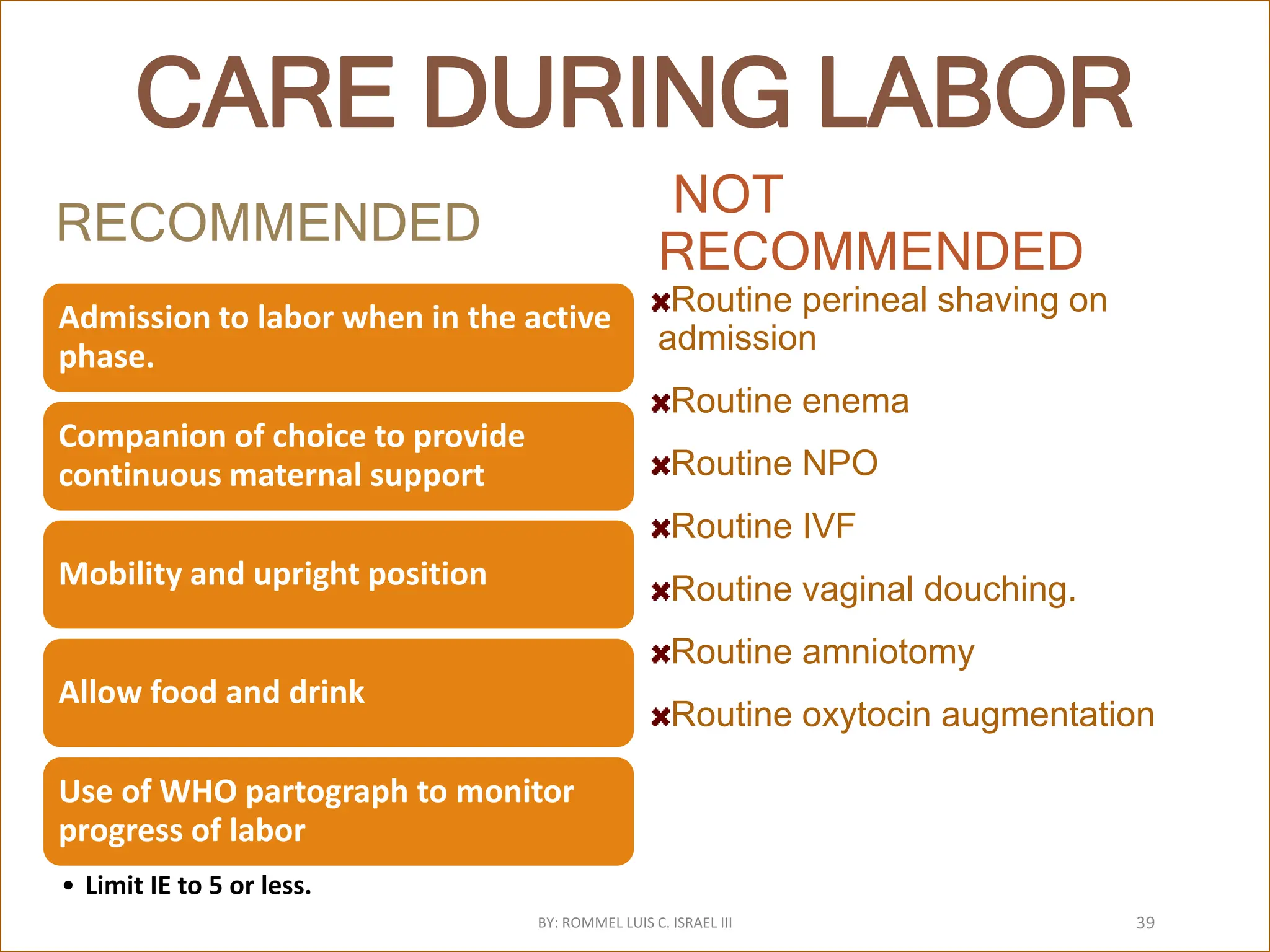 CARE DURING LABOR
RECOMMENDED
Admission to labor when in the active
phase.
Companion of choice to provide
continuous maternal support
Mobility and upright position
Allow food and drink
Use of WHO partograph to monitor
progress of labor
• Limit IE to 5 or less.
NOT
RECOMMENDED
Routine perineal shaving on
admission
Routine enema
Routine NPO
Routine IVF
Routine vaginal douching.
Routine amniotomy
Routine oxytocin augmentation
BY: ROMMEL LUIS C. ISRAEL III 39
 