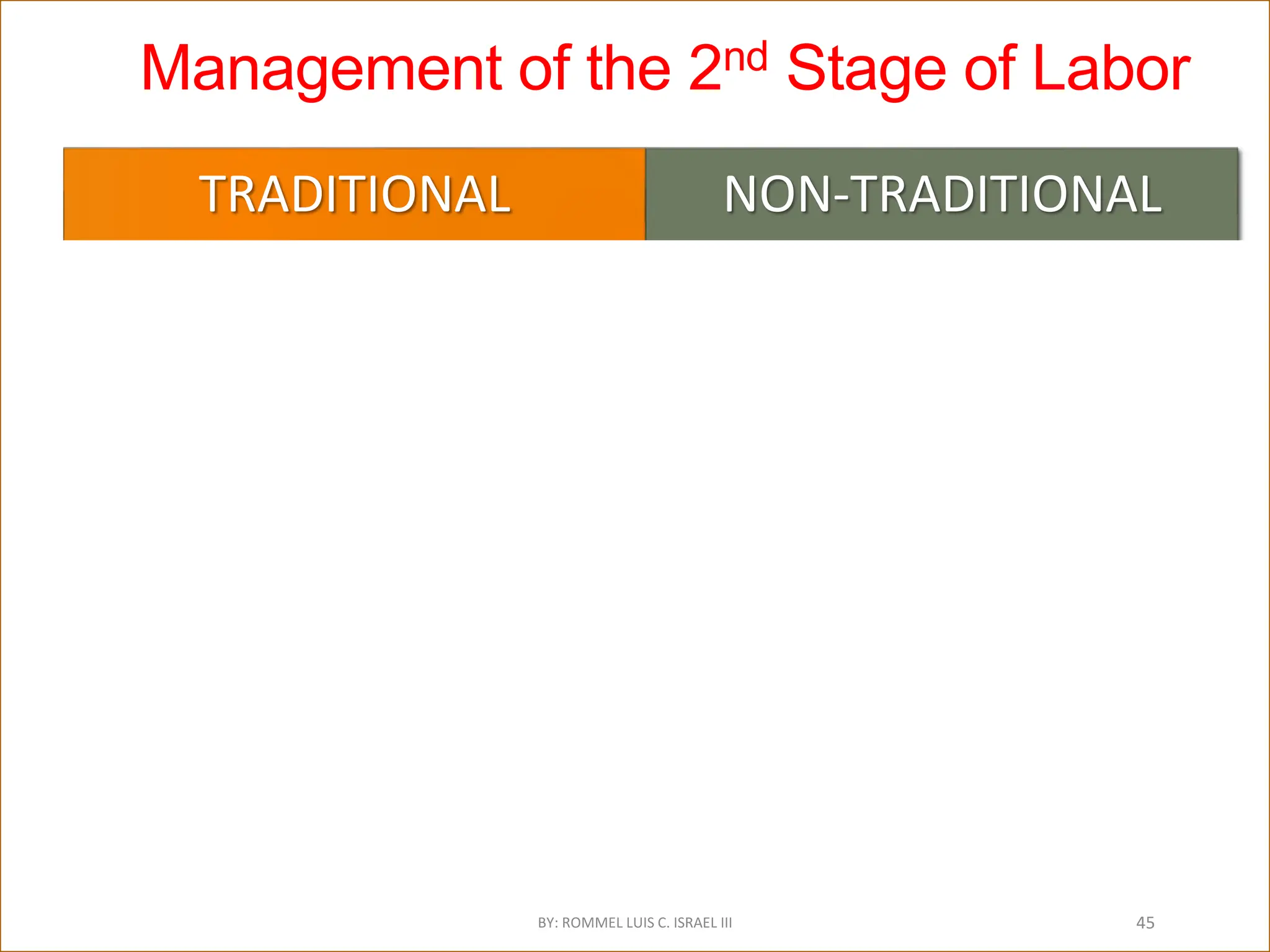Management of the 2nd Stage of Labor
TRADITIONAL
DIRECTED PUSHING
Valsalva pushing
 Venous Return
Perfusion to Uterus, Placenta & Fetus
FHR Changes
Fetal hypoxia & acidosis
Roberts,1996; Simkin, 2000;Roberts,1987 as cited in Roberts, Joyce,Journal of Midwifery
and Women’s Health.Vol. 47,No.1 Jan/Feb 2002
NON-TRADITIONAL
INVOLUNTARY BEARING DOWN
Exhalation pushing
Let air out
Parturient-directed
Physiologic: force of bearing down efforts
increases as fetal descent occurs
Avoids hypoxia and acidosis
Nikodem,VC. Beaaring down Methods during second stage labour (Cochrane Review) In:
The Cochrane Library, Issue 2, 2001 as cited by Roberts, 2002
BY: ROMMEL LUIS C. ISRAEL III 45
 