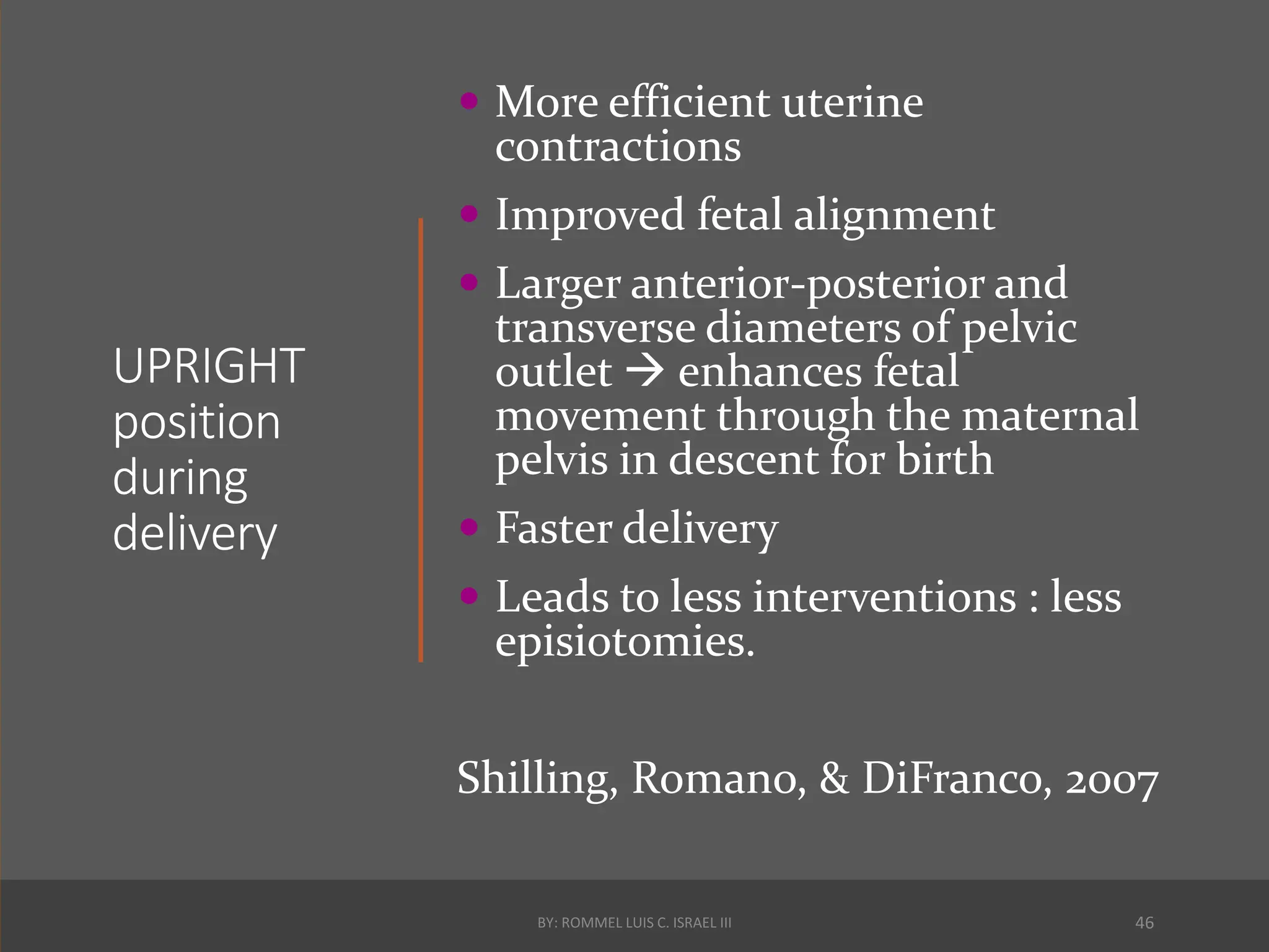 UPRIGHT
position
during
delivery
 More efficient uterine
contractions
 Improved fetal alignment
 Larger anterior-posterior and
transverse diameters of pelvic
outlet  enhances fetal
movement through the maternal
pelvis in descent for birth
 Faster delivery
 Leads to less interventions : less
episiotomies.
Shilling, Romano, & DiFranco, 2007
BY: ROMMEL LUIS C. ISRAEL III 46
 