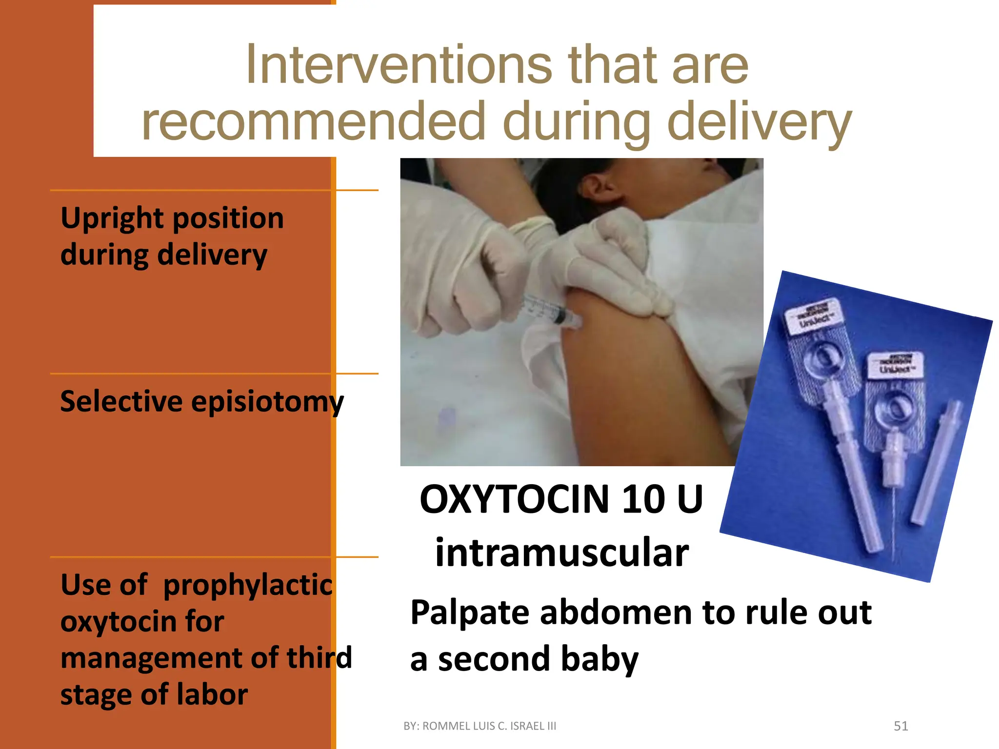 Interventions that are
recommended during delivery
OXYTOCIN 10 U
intramuscular
Palpate abdomen to rule out
a second baby
Upright position
during delivery
Selective episiotomy
Use of prophylactic
oxytocin for
management of third
stage of labor
BY: ROMMEL LUIS C. ISRAEL III 51
 