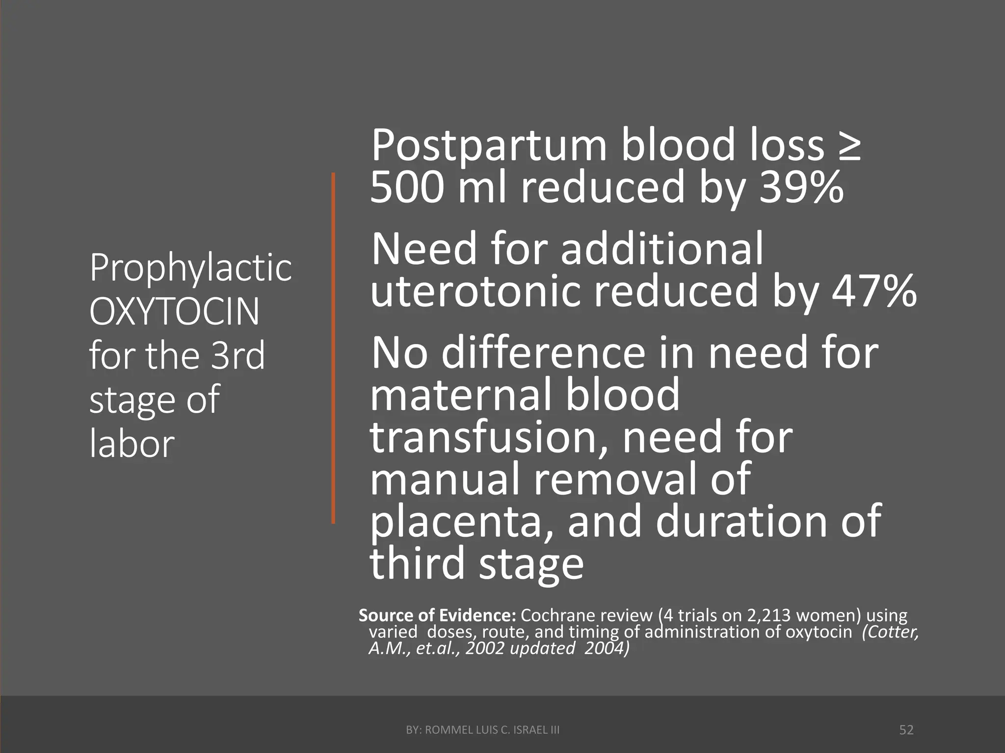 Prophylactic
OXYTOCIN
for the 3rd
stage of
labor
Postpartum blood loss ≥
500 ml reduced by 39%
Need for additional
uterotonic reduced by 47%
No difference in need for
maternal blood
transfusion, need for
manual removal of
placenta, and duration of
third stage
Source of Evidence: Cochrane review (4 trials on 2,213 women) using
varied doses, route, and timing of administration of oxytocin (Cotter,
A.M., et.al., 2002 updated 2004)
BY: ROMMEL LUIS C. ISRAEL III 52
 