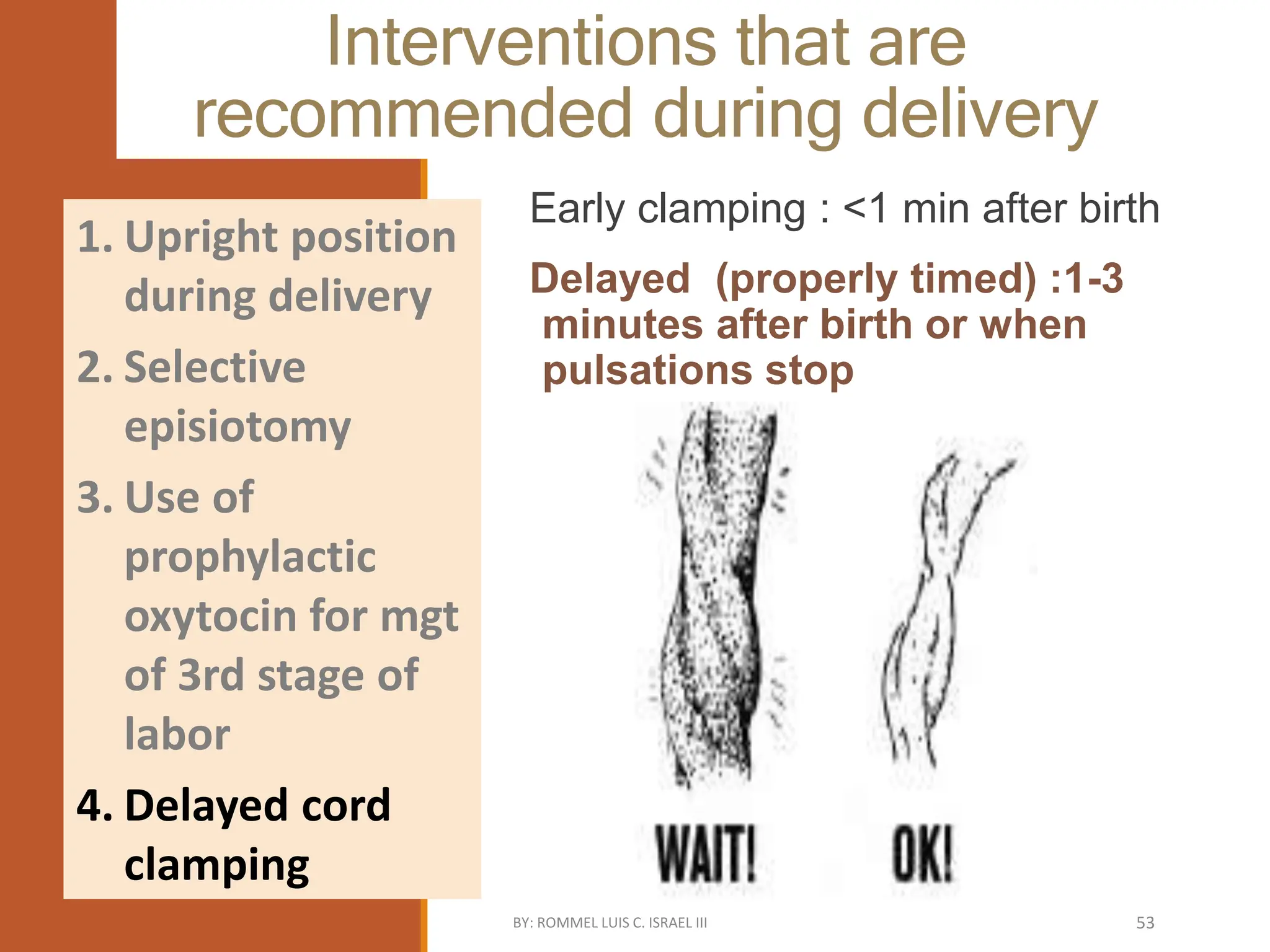 Interventions that are
recommended during delivery
Early clamping : <1 min after birth
Delayed (properly timed) :1-3
minutes after birth or when
pulsations stop
1. Upright position
during delivery
2. Selective
episiotomy
3. Use of
prophylactic
oxytocin for mgt
of 3rd stage of
labor
4. Delayed cord
clamping
BY: ROMMEL LUIS C. ISRAEL III 53
 