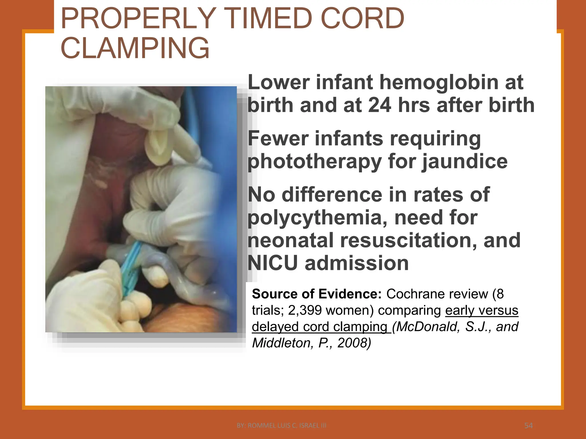 PROPERLY TIMED CORD
CLAMPING
Lower infant hemoglobin at
birth and at 24 hrs after birth
Fewer infants requiring
phototherapy for jaundice
No difference in rates of
polycythemia, need for
neonatal resuscitation, and
NICU admission
Source of Evidence: Cochrane review (8
trials; 2,399 women) comparing early versus
delayed cord clamping (McDonald, S.J., and
Middleton, P., 2008)
BY: ROMMEL LUIS C. ISRAEL III 54
 