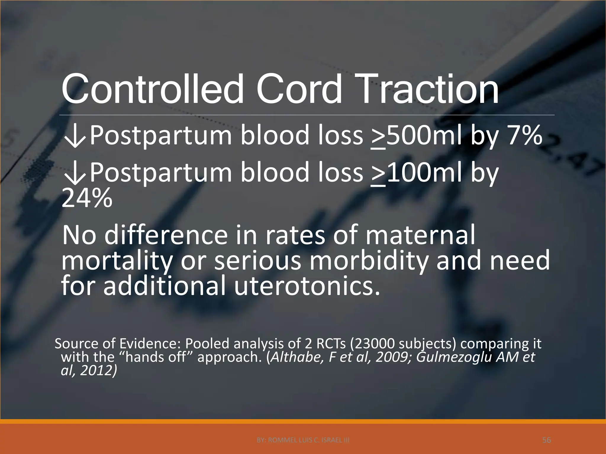 Controlled Cord Traction
↓Postpartum blood loss >500ml by 7%
↓Postpartum blood loss >100ml by
24%
No difference in rates of maternal
mortality or serious morbidity and need
for additional uterotonics.
Source of Evidence: Pooled analysis of 2 RCTs (23000 subjects) comparing it
with the “hands off” approach. (Althabe, F et al, 2009; Gulmezoglu AM et
al, 2012)
BY: ROMMEL LUIS C. ISRAEL III 56
 