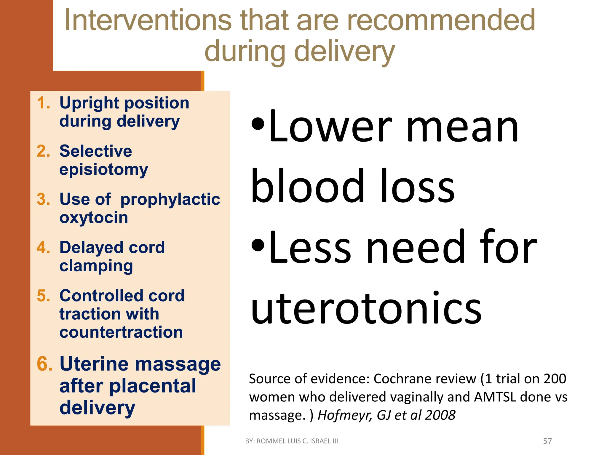 Interventions that are recommended
during delivery
1. Upright position
during delivery
2. Selective
episiotomy
3. Use of prophylactic
oxytocin
4. Delayed cord
clamping
5. Controlled cord
traction with
countertraction
6. Uterine massage
after placental
delivery
•Lower mean
blood loss
•Less need for
uterotonics
Source of evidence: Cochrane review (1 trial on 200
women who delivered vaginally and AMTSL done vs
massage. ) Hofmeyr, GJ et al 2008
BY: ROMMEL LUIS C. ISRAEL III 57
 