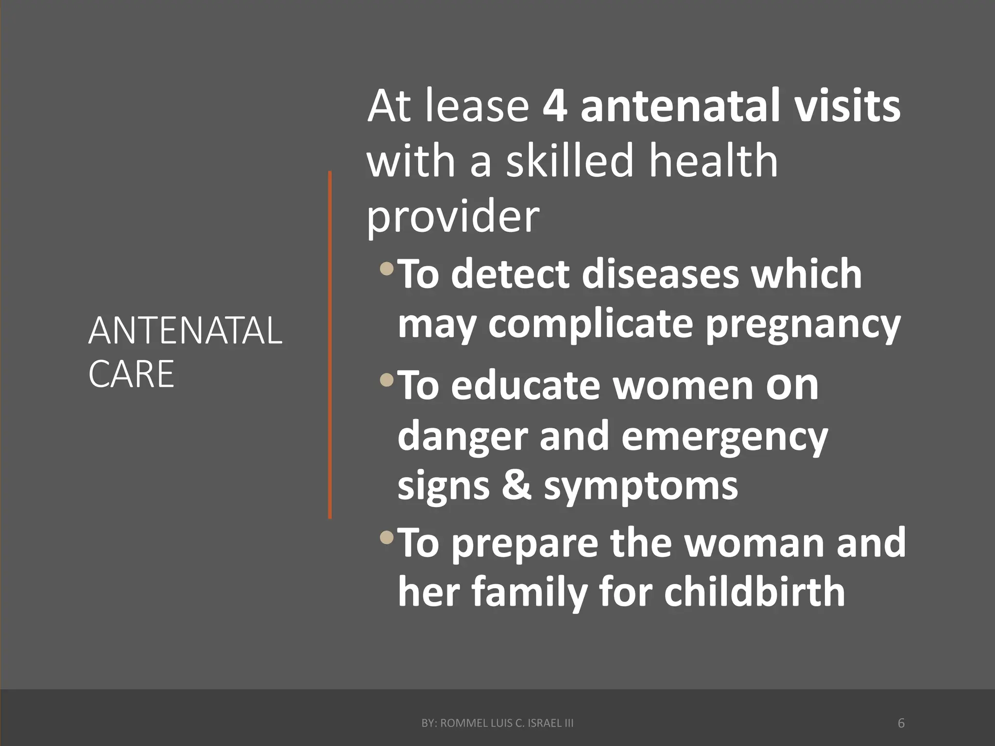 ANTENATAL
CARE
At lease 4 antenatal visits
with a skilled health
provider
•To detect diseases which
may complicate pregnancy
•To educate women on
danger and emergency
signs & symptoms
•To prepare the woman and
her family for childbirth
BY: ROMMEL LUIS C. ISRAEL III 6
 