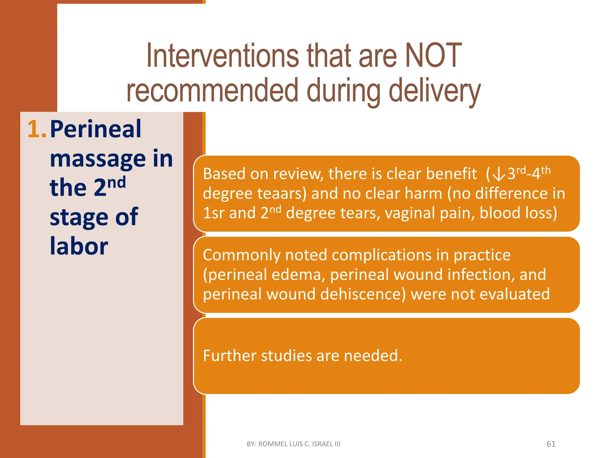 Interventions that are NOT
recommended during delivery
Based on review, there is clear benefit (↓3rd-4th
degree teaars) and no clear harm (no difference in
1sr and 2nd degree tears, vaginal pain, blood loss)
Commonly noted complications in practice
(perineal edema, perineal wound infection, and
perineal wound dehiscence) were not evaluated
Further studies are needed.
1.Perineal
massage in
the 2nd
stage of
labor
BY: ROMMEL LUIS C. ISRAEL III 61
 