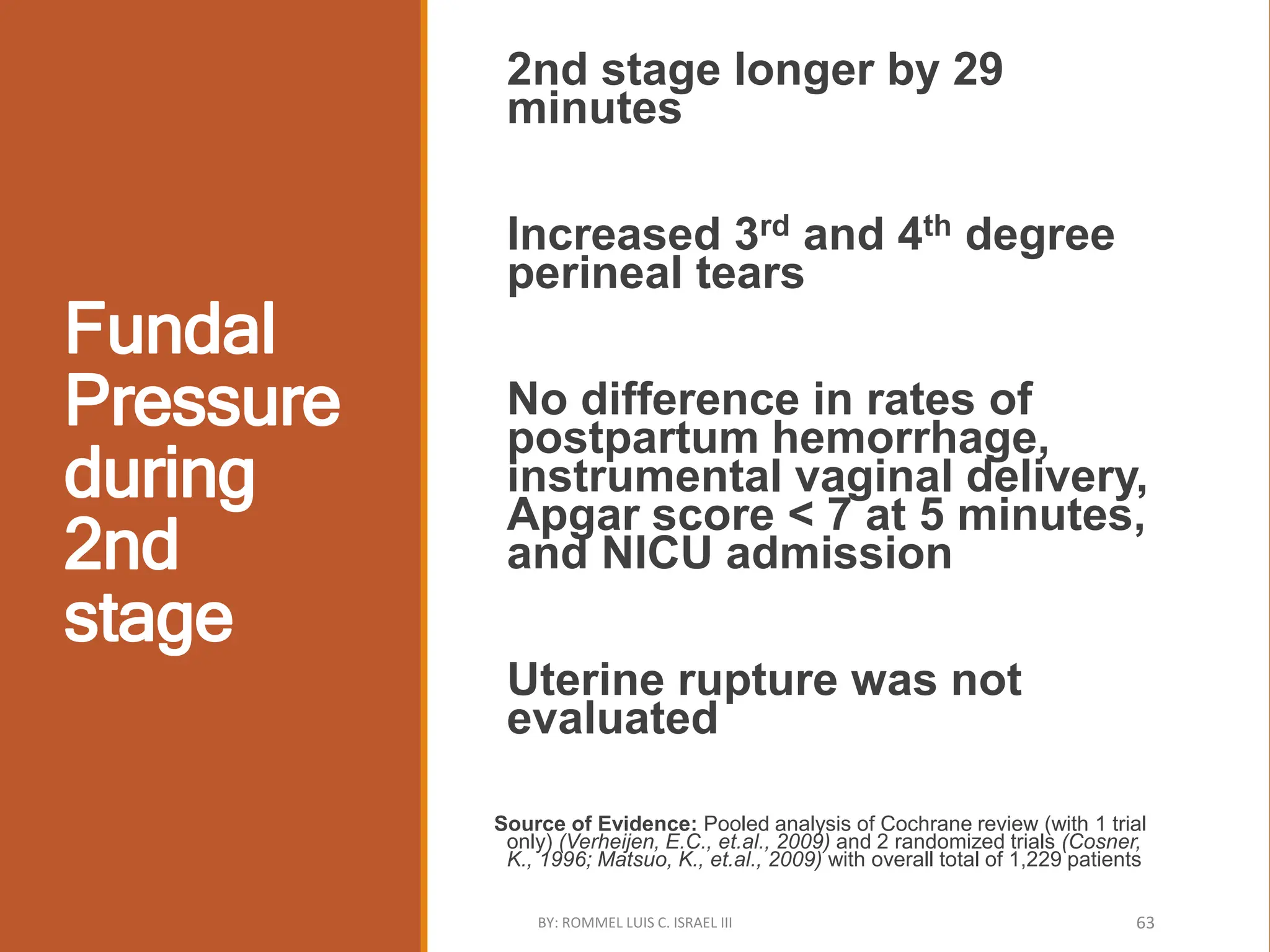 Fundal
Pressure
during
2nd
stage
2nd stage longer by 29
minutes
Increased 3rd and 4th degree
perineal tears
No difference in rates of
postpartum hemorrhage,
instrumental vaginal delivery,
Apgar score < 7 at 5 minutes,
and NICU admission
Uterine rupture was not
evaluated
Source of Evidence: Pooled analysis of Cochrane review (with 1 trial
only) (Verheijen, E.C., et.al., 2009) and 2 randomized trials (Cosner,
K., 1996; Matsuo, K., et.al., 2009) with overall total of 1,229 patients
BY: ROMMEL LUIS C. ISRAEL III 63
 