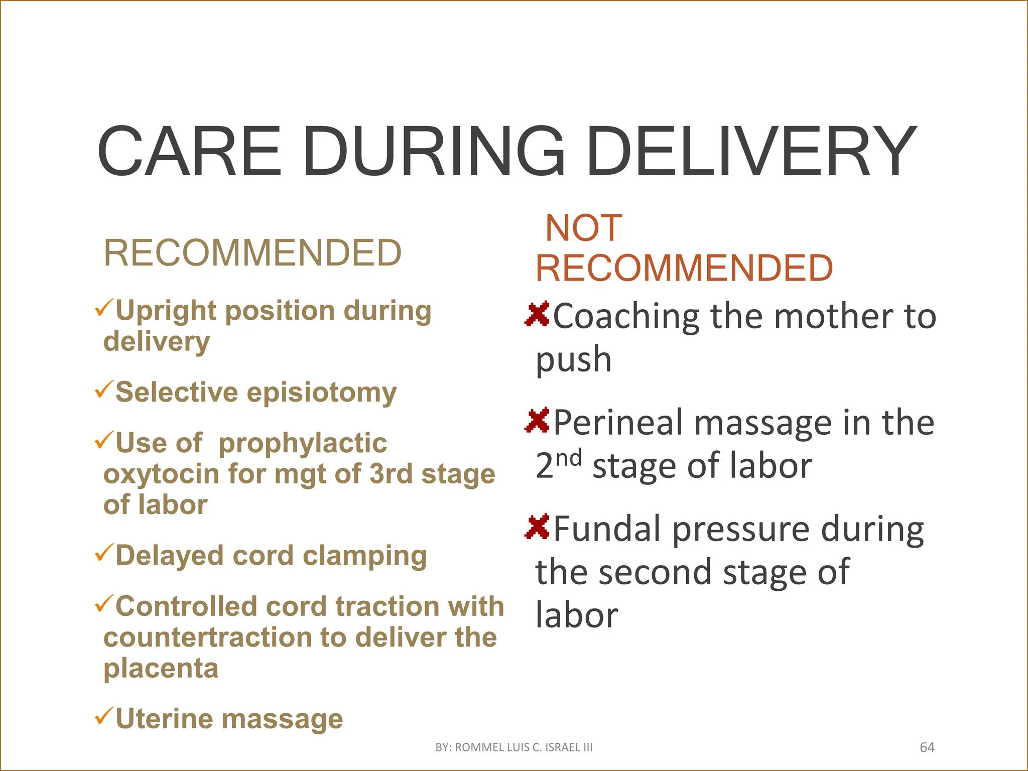 CARE DURING DELIVERY
RECOMMENDED
Upright position during
delivery
Selective episiotomy
Use of prophylactic
oxytocin for mgt of 3rd stage
of labor
Delayed cord clamping
Controlled cord traction with
countertraction to deliver the
placenta
Uterine massage
NOT
RECOMMENDED
Coaching the mother to
push
Perineal massage in the
2nd stage of labor
Fundal pressure during
the second stage of
labor
BY: ROMMEL LUIS C. ISRAEL III 64
 