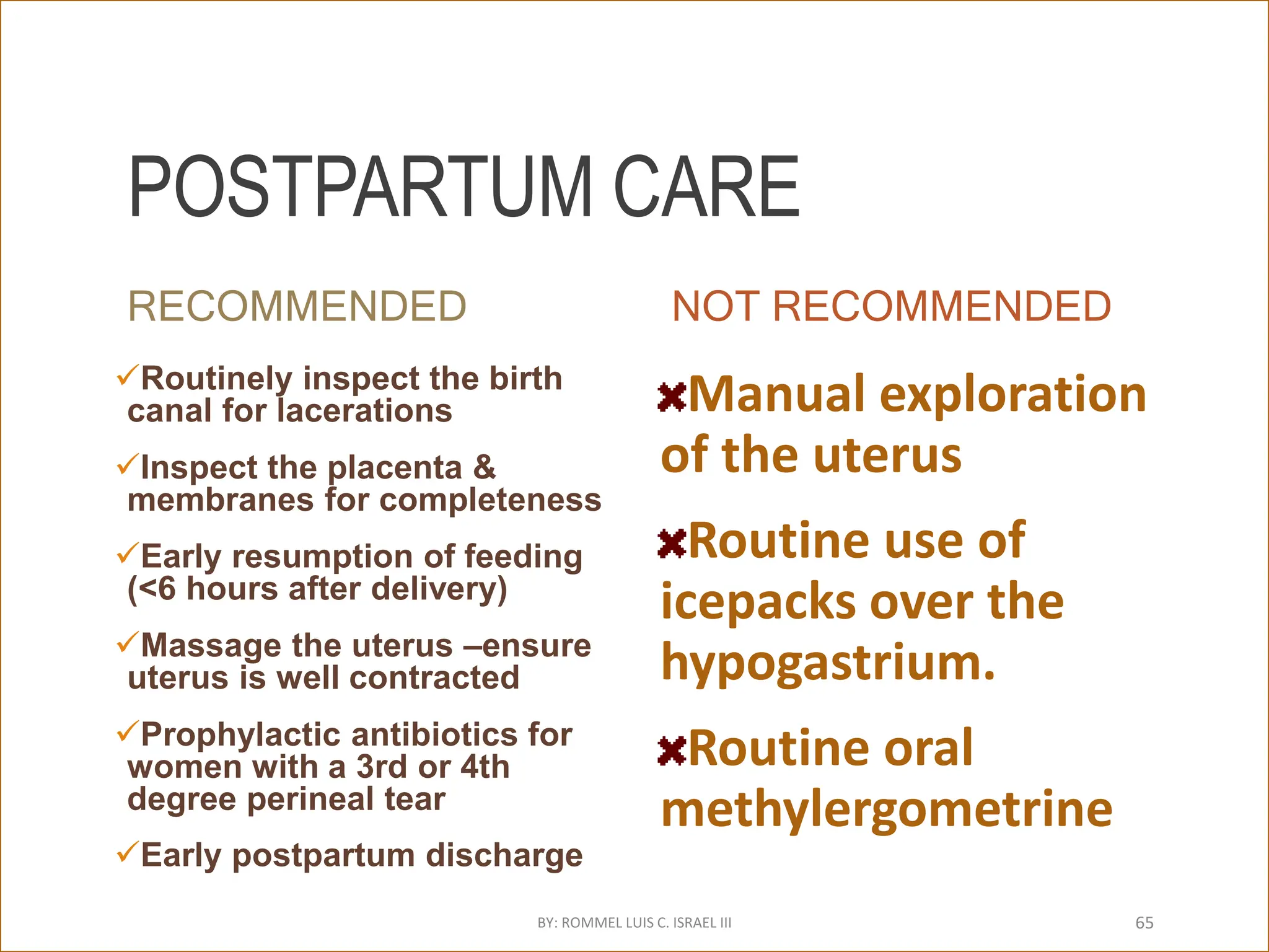 POSTPARTUM CARE
RECOMMENDED
Routinely inspect the birth
canal for lacerations
Inspect the placenta &
membranes for completeness
Early resumption of feeding
(<6 hours after delivery)
Massage the uterus –ensure
uterus is well contracted
Prophylactic antibiotics for
women with a 3rd or 4th
degree perineal tear
Early postpartum discharge
NOT RECOMMENDED
Manual exploration
of the uterus
Routine use of
icepacks over the
hypogastrium.
Routine oral
methylergometrine
BY: ROMMEL LUIS C. ISRAEL III 65
 