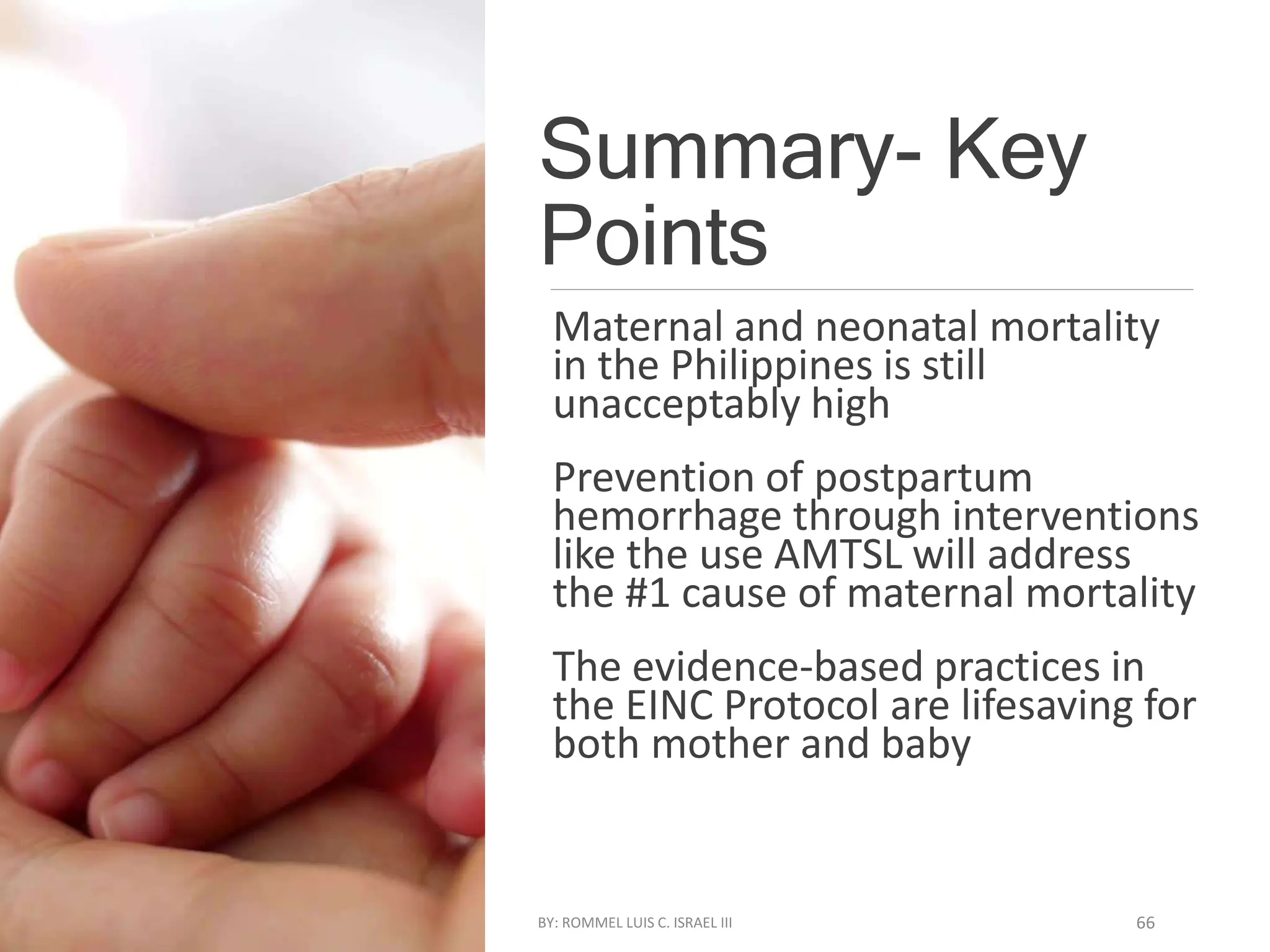 Summary- Key
Points
Maternal and neonatal mortality
in the Philippines is still
unacceptably high
Prevention of postpartum
hemorrhage through interventions
like the use AMTSL will address
the #1 cause of maternal mortality
The evidence-based practices in
the EINC Protocol are lifesaving for
both mother and baby
BY: ROMMEL LUIS C. ISRAEL III 66
 