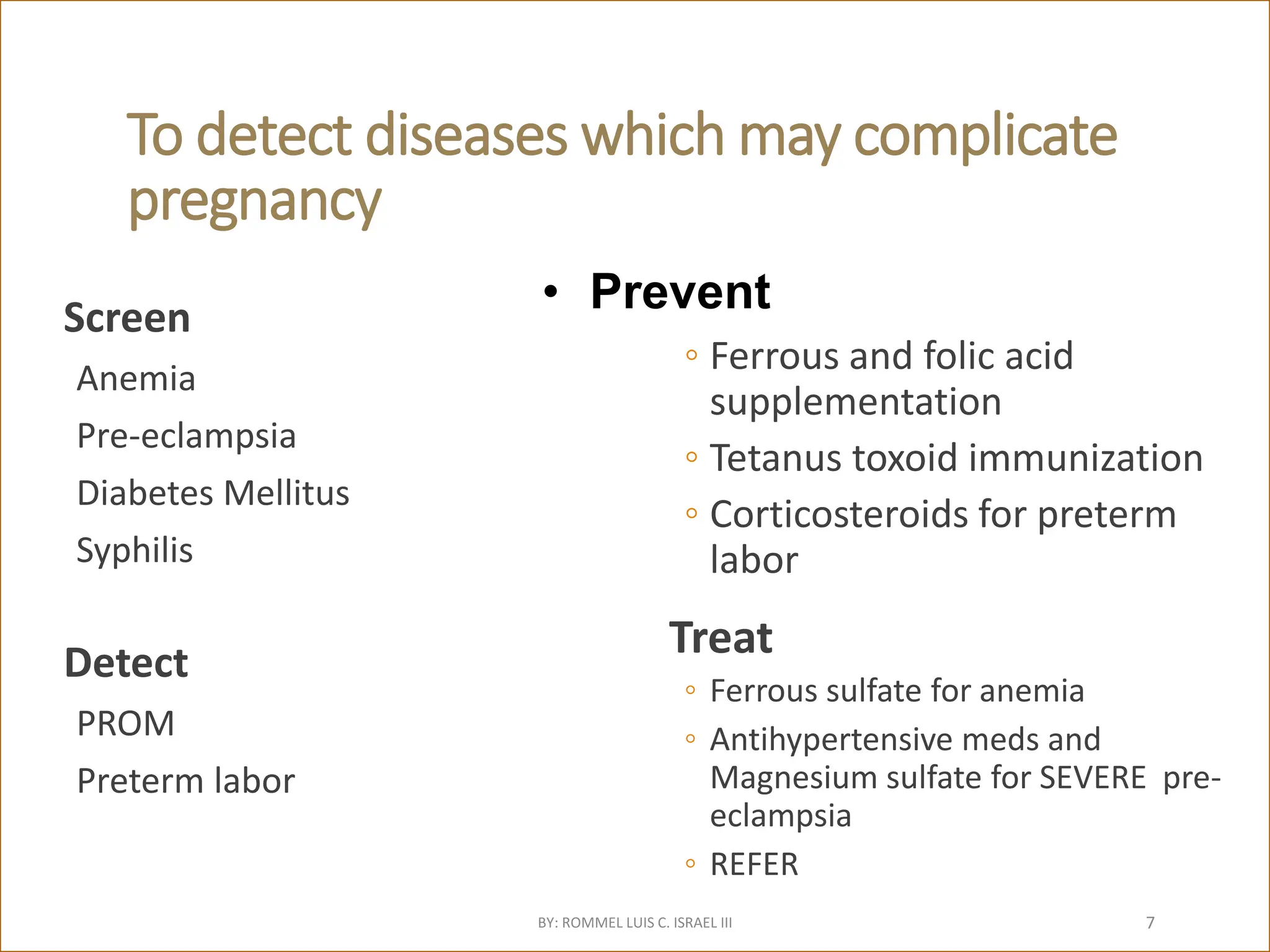 To detect diseases which may complicate
pregnancy
Screen
Anemia
Pre-eclampsia
Diabetes Mellitus
Syphilis
Detect
PROM
Preterm labor
◦ Ferrous and folic acid
supplementation
◦ Tetanus toxoid immunization
◦ Corticosteroids for preterm
labor
Treat
◦ Ferrous sulfate for anemia
◦ Antihypertensive meds and
Magnesium sulfate for SEVERE pre-
eclampsia
◦ REFER
• Prevent
BY: ROMMEL LUIS C. ISRAEL III 7
 