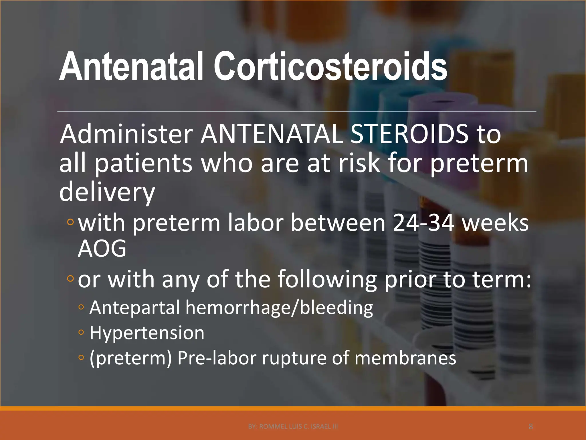 Antenatal Corticosteroids
Administer ANTENATAL STEROIDS to
all patients who are at risk for preterm
delivery
◦with preterm labor between 24-34 weeks
AOG
◦or with any of the following prior to term:
◦ Antepartal hemorrhage/bleeding
◦ Hypertension
◦ (preterm) Pre-labor rupture of membranes
BY: ROMMEL LUIS C. ISRAEL III 8
 