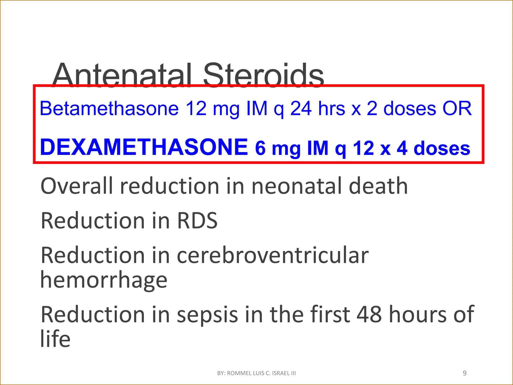 Antenatal Steroids
Overall reduction in neonatal death
Reduction in RDS
Reduction in cerebroventricular
hemorrhage
Reduction in sepsis in the first 48 hours of
life
Roberts D, Dalziel SR. Cochrane Database of
Systematic Reviews 2006, Issue 3.
Betamethasone 12 mg IM q 24 hrs x 2 doses OR
DEXAMETHASONE 6 mg IM q 12 x 4 doses
BY: ROMMEL LUIS C. ISRAEL III 9
 