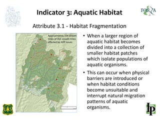 Indicator 3: Aquatic Habitat
• When a larger region of
aquatic habitat becomes
divided into a collection of
smaller habitat patches
which isolate populations of
aquatic organisms.
• This can occur when physical
barriers are introduced or
when habitat conditions
become unsuitable and
interrupt natural migration
patterns of aquatic
organisms.
Attribute 3.1 - Habitat Fragmentation
Approximately 104 stream
miles of 263 stream miles
affected by AOP issues
 