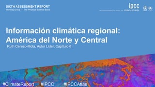 SIXTH ASSESSMENT REPORT
Working Group I – The Physical Science Basis
9 August 2021
#ClimateReport #IPCC #IPCCAtlas 
 
SIXTH ASSESSMENT REPORT
Working Group I – The Physical Science Basis
Información climática regional:
América del Norte y Central
Ruth Cerezo-Mota, Autor Líder, Capítulo 8
 