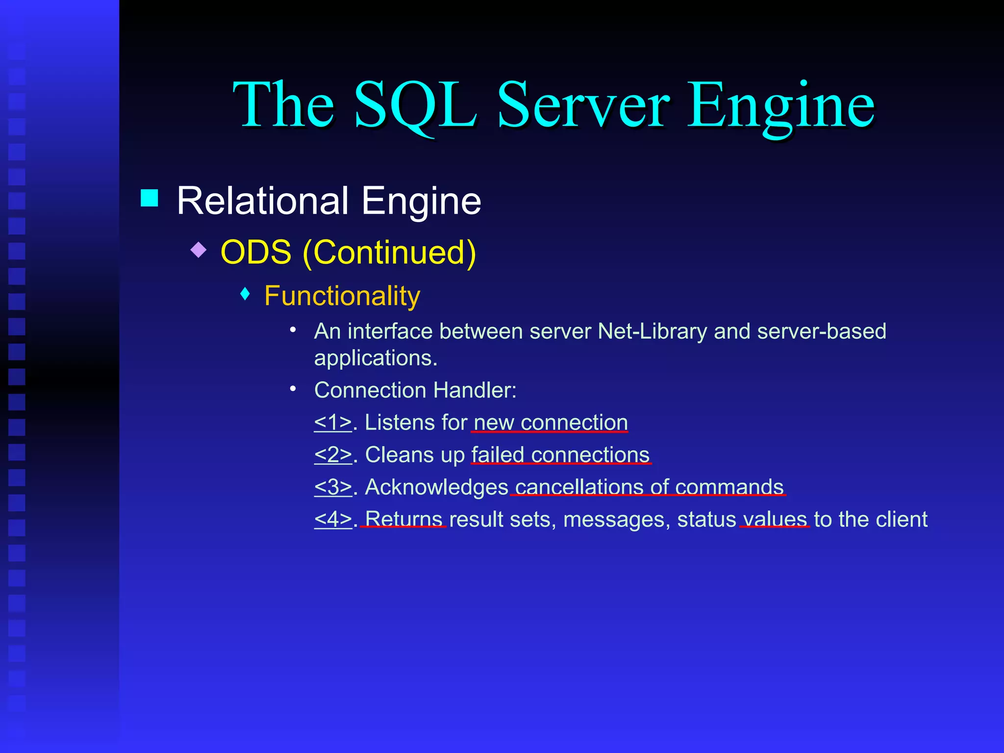 The SQL Server Engine Relational Engine ODS (Continued) Functionality An interface between server Net-Library and server-based applications. Connection Handler:  <1> . Listens for new connection <2> . Cleans up failed connections <3> . Acknowledges cancellations of commands <4> . Returns result sets, messages, status values to the client 