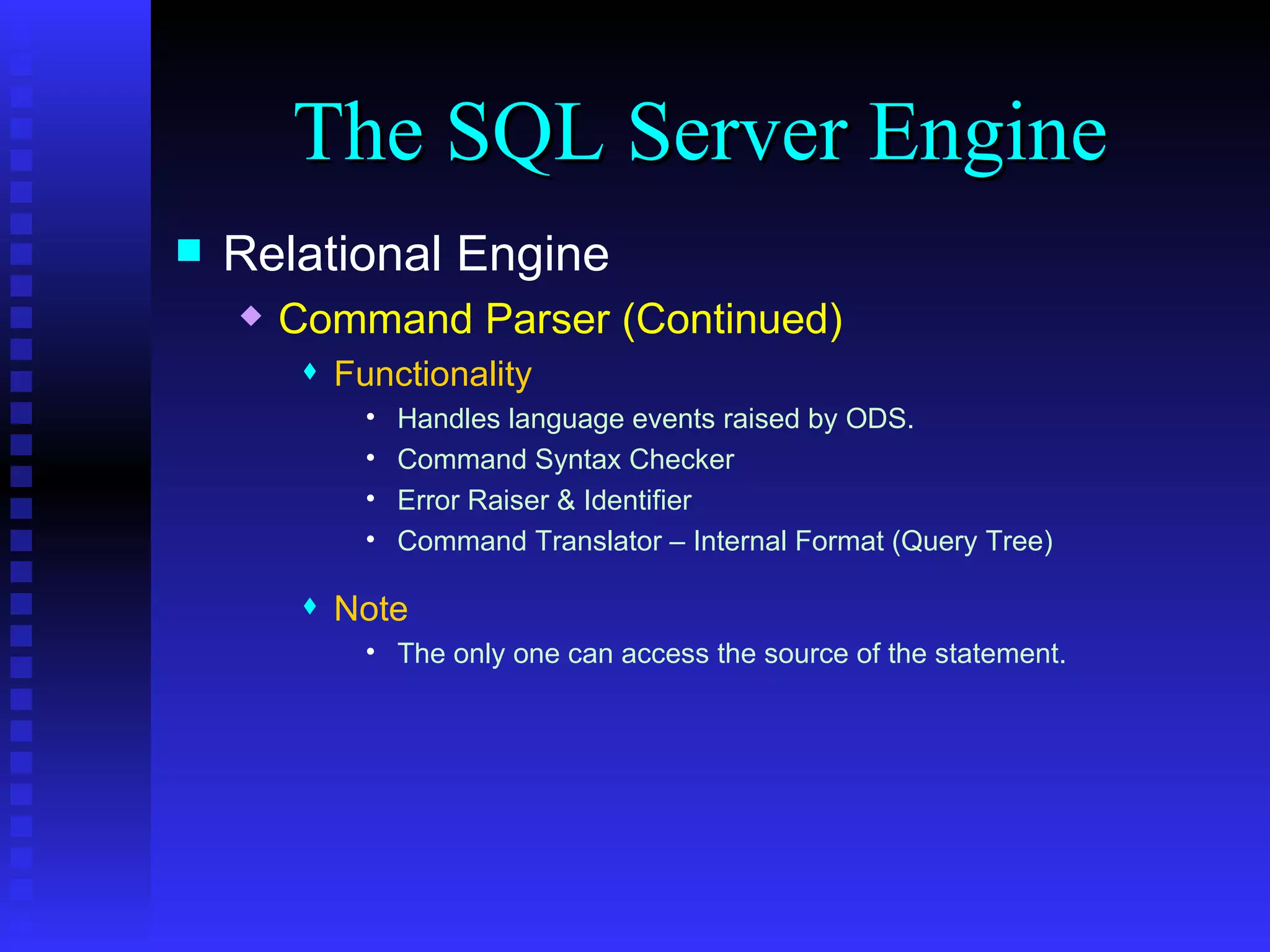 The SQL Server Engine Relational Engine Command Parser (Continued) Functionality Handles language events raised by ODS.  Command Syntax Checker Error Raiser & Identifier Command Translator – Internal Format (Query Tree) Note The only one can access the source of the statement. 