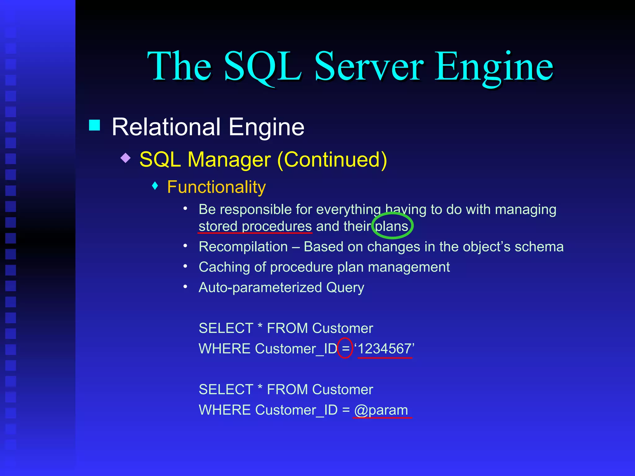 The SQL Server Engine Relational Engine SQL Manager (Continued) Functionality Be responsible for everything having to do with managing stored procedures and their plans. Recompilation – Based on changes in the object’s schema Caching of procedure plan management Auto-parameterized Query SELECT * FROM Customer WHERE Customer_ID = ‘1234567’ SELECT * FROM Customer WHERE Customer_ID = @param 