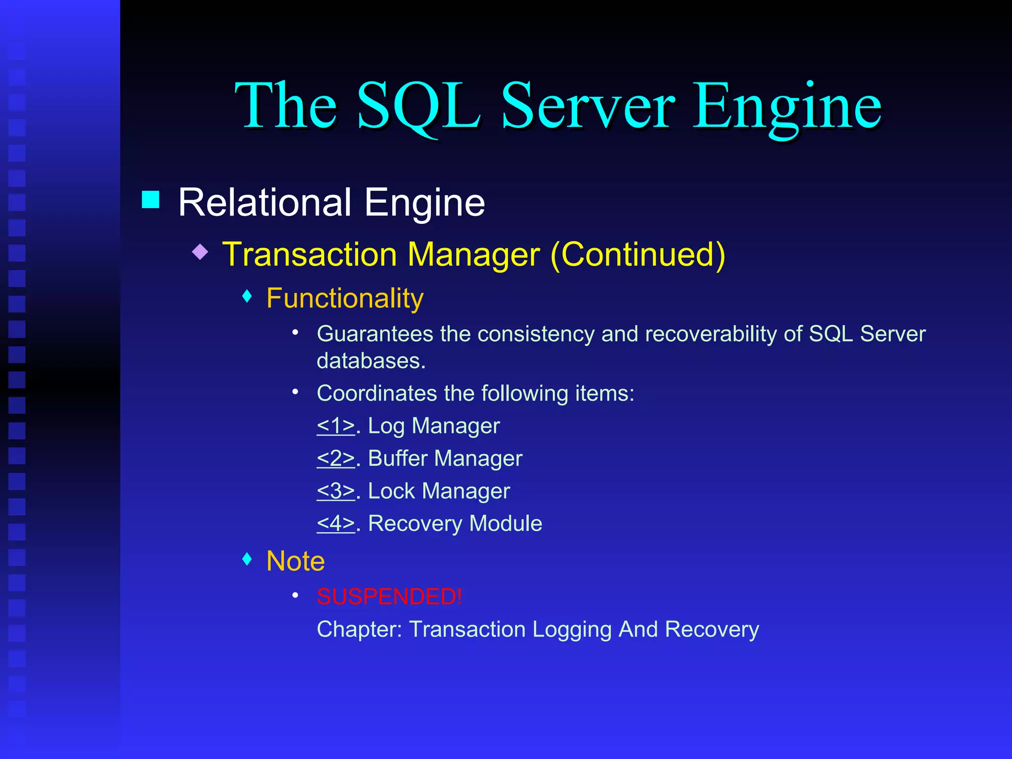 The SQL Server Engine Relational Engine Transaction Manager (Continued) Functionality Guarantees the consistency and recoverability of SQL Server databases. Coordinates the following items: <1> . Log Manager <2> . Buffer Manager <3> . Lock Manager  <4> . Recovery Module Note SUSPENDED! Chapter: Transaction Logging And Recovery 