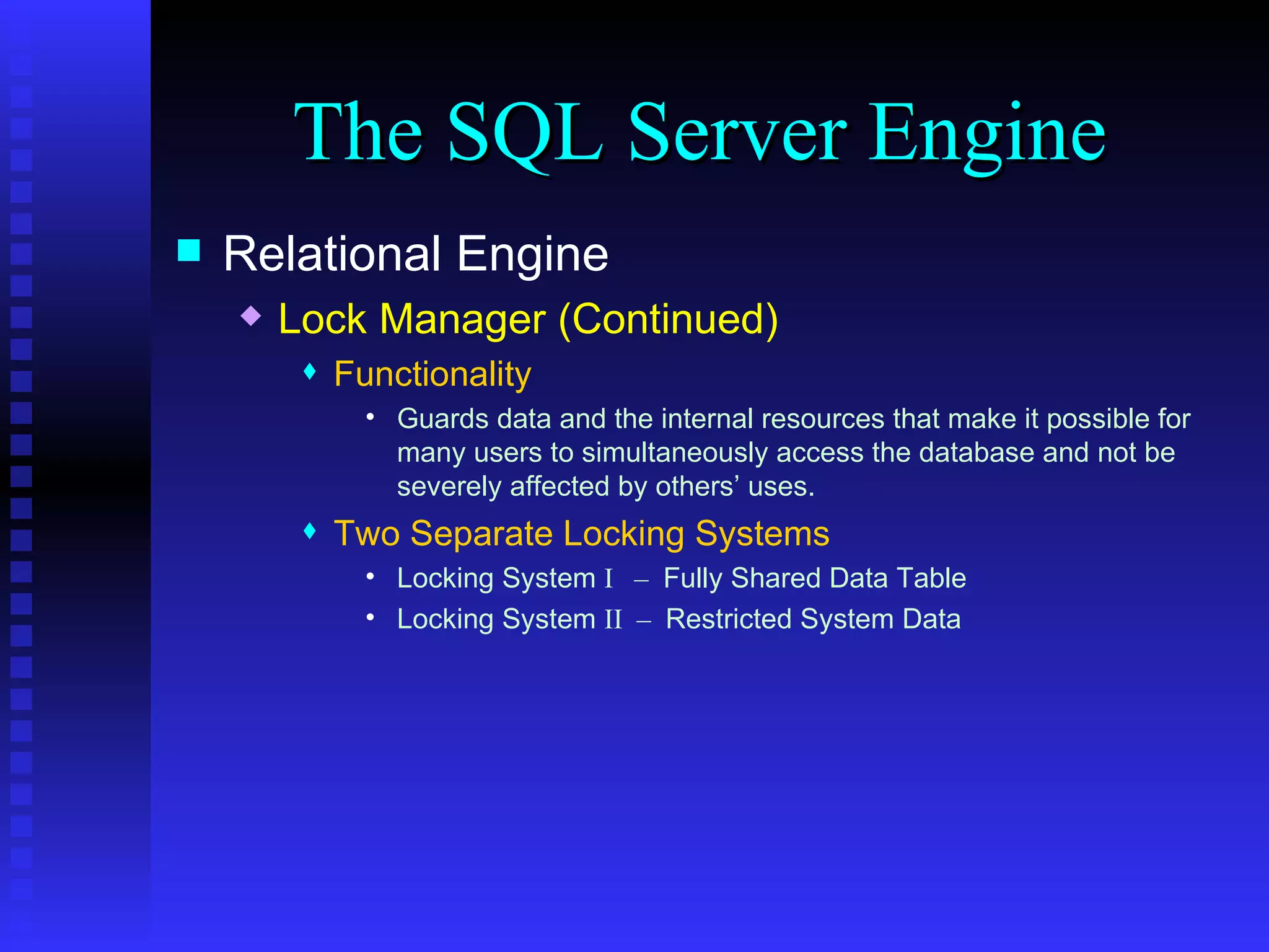 The SQL Server Engine Relational Engine Lock Manager (Continued) Functionality Guards data and the internal resources that make it possible for many users to simultaneously access the database and not be severely affected by others’ uses. Two Separate Locking Systems Locking System  I  –  Fully Shared Data Table Locking System  II  –  Restricted System Data 