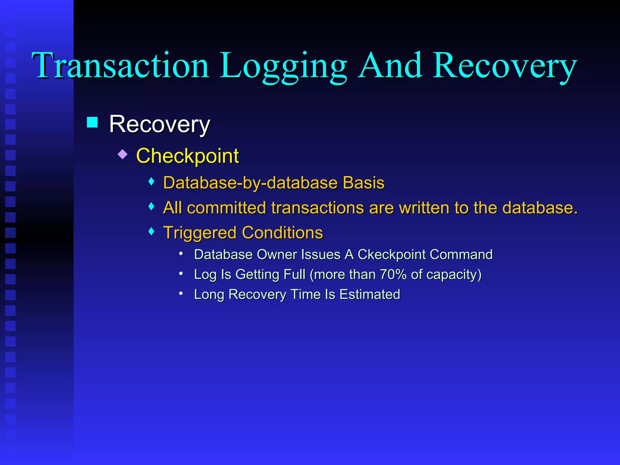 Recovery Checkpoint Database-by-database Basis All committed transactions are written to the database. Triggered Conditions Database Owner Issues A Ckeckpoint Command  Log Is Getting Full (more than 70% of capacity) Long Recovery Time Is Estimated Transaction Logging And Recovery  