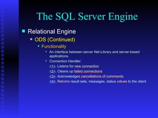 The SQL Server Engine Relational Engine ODS (Continued) Functionality An interface between server Net-Library and server-based applications. Connection Handler:  <1> . Listens for new connection <2> . Cleans up failed connections <3> . Acknowledges cancellations of commands <4> . Returns result sets, messages, status values to the client 